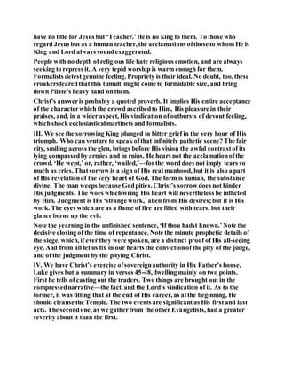 have no title for Jesus but ‘Teacher.’He is no king to them. To those who
regard Jesus but as a human teacher, the acclamations ofthose to whom He is
King and Lord always sound exaggerated.
People with no depth of religious life hate religious emotion, and are always
seeking to repress it. A very tepid worship is warm enough for them.
Formalists detestgenuine feeling. Propriety is their ideal. No doubt, too, these
croakersfearedthat this tumult might come to formidable size, and bring
down Pilate’s heavy hand on them.
Christ’s answeris probably a quoted proverb. It implies His entire acceptance
of the characterwhich the crowd ascribedto Him, His pleasure in their
praises, and, in a wider aspect, His vindication of outbursts of devout feeling,
which shock ecclesiasticalmartinets and formalists.
III. We see the sorrowing King plunged in bitter grief in the very hour of His
triumph. Who can venture to speak ofthat infinitely pathetic scene? The fair
city, smiling across the glen, brings before His vision the awful contrastof its
lying compassedby armies and in ruins. He hears not the acclamationofthe
crowd. ‘He wept,’ or, rather, ‘wailed,’—forthe word does not imply tears so
much as cries. Thatsorrow is a sign of His real manhood, but it is also a part
of His revelationof the very heart of God. The form is human, the substance
divine. The man weeps because Godpities. Christ’s sorrow does not hinder
His judgments. The woes whichwring His heart will nevertheless be inflicted
by Him. Judgment is His ‘strange work,’alien from His desires;but it is His
work. The eyes which are as a flame of fire are filled with tears, but their
glance burns up the evil.
Note the yearning in the unfinished sentence, ‘If thou hadst known.’Note the
decisive closing of the time of repentance. Note the minute prophetic details of
the siege, which, if ever they were spoken, are a distinct proof of His all-seeing
eye. And from all let us fix in our hearts the convictionof the pity of the judge,
and of the judgment by the pitying Christ.
IV. We have Christ’s exercise ofsovereignauthority in His Father’s house.
Luke gives but a summary in verses 45-48,dwelling mainly on two points.
First he tells of casting out the traders. Two things are brought out in the
compressednarrative—the fact, and the Lord’s vindication of it. As to the
former, it was fitting that at the end of His career, as atthe beginning, He
should cleanse the Temple. The two events are significant as His first and last
acts. The secondone, as we gatherfrom the other Evangelists, had a greater
severity about it than the first.
 