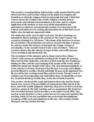 The need for a secondpurifying indicated how sadly transient had been the
effectof the first, and was thus evidence of the depth of corruption and
formalism to which the religion of priests and people had sunk. Christ had
come to cleanse the Temple of the world’s religion, to banish from it
mercenaries and self-interestedattendants at the altar, and, in a higher
application of the incident, to clearawayall the degradations and
uncleannesseswhichare associatedwith worship everywhere but in His
Church, and which are ever seeking, like poisonous air, to find their way in
thither also, through any unguarded chink.
The vindication of the actis in right royal style. The first cleansing was
defended by Him by pointing to the sanctity of ‘My Father’s house’; the
second, by claiming it as ‘My house.’The rebuke of the hucksters is sterner
the secondtime. The profanation, once driven out and returning, is deeper;
for whereas, inthe first instance, it had made the Temple ‘a house of
merchandise,’in the secondit turned it into a ‘den of robbers.’ Thus evil
assumes a darker tint, like old oak, by lapse of time, and swiftly becomes
worse, if rebuked and chastisedin vain.
The secondpart of this summary puts in sharp contrastthree things—
Christ’s calm courage in continuous teaching in the Temple, the growing
bitter hatred of the authorities, who drew in their train the men of influence
holding no office, and the eagerhanging of the people on His words, which
baffled the murderous designs of the rulers. The same intentional publicity as
in the entrance is obvious. Jesus knew that His hour was come, and willingly
presents Himself a sacrifice. Meeklyand boldly He goes on the appointed way.
He sees all the hate working round Him, and lets it work. The day’s task of
winning some from impending ruin shall still be done. So should His servants
live, in patient discharge of daily duty, in the face of death, if need be.
The enemies, who heard His words and found in them only food for deeper
hatred, may warn us of the possibilities of antagonismto Him that lie in the
heart, and of the terrible judgment which they drag down on their own heads,
who hear, unmoved, His daily teaching, and see, unrepentant, His dying love.
The crowdthat listened, and, in less than a week yelled‘Crucify Him,’ may
teachus to take heed how we hear, and to beware of evanescentregardfor His
teaching, which, if it do not consolidate into resolvedand thoroughgoing
acceptanceofHis work and submission to His rule, will certainly coolinto
disregard, and may harden into hate.
 