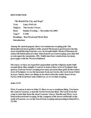 DON FORTNER
“He BeheldThe City and Wept”
Text: Luke 19:41-44
Subject: The Savior’s Tears
Date: Sunday Evening — December26, 2004
Tape # Y-54b
Readings: Ron Wood and Merle Hart
Introduction:
Among the ancient pagans, there were numerous weeping gods. The
dismembered moon goddess ofthe ancientMexicans is portrayed as having
tears of gold flowing from her eyes. In JosephSmith’s Book of Mormon, he
relates his fabrication of a time when Enoch saw Godweeping, tears that fell
as rain upon the mountains. (Mr. Smith must have smokedone too many
peace pipes with the WesternIndians!)
Of course, we have no regard for paganidols and the religious myths built
around them. But, tonight, I want us to look at three texts of Scripture that
portray God our Savior weeping tears more precious than gold. In these three
texts of Scripture we see the incarnate God, our Savior, the Lord Jesus Christ
in tears. Surely, there are things to be observedin the tender heart of our
Savior, both to instruct and comfort us, as we see him weeping.
John 11:35
First, I want us to turn to John 11. Here we see a wondrous thing. You know
the context. Lazarus, a man the Savior loved, has died. The Lord Jesus has
come to raise him from the dead. Lazarus’ sisters, Martha and Mary, were
broken-heartedand weeping. In the company of his bereavedfriends at the
tomb of Lazarus, we see the Sonof God, weeping and groaning in himself (vv.
32-38).
 