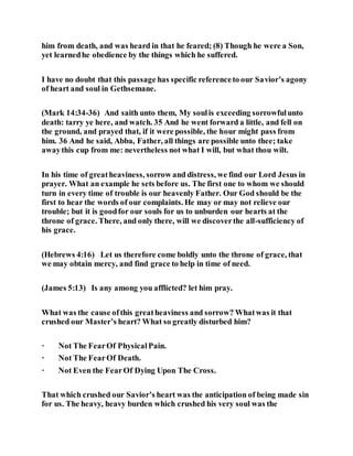 him from death, and was heard in that he feared; (8) Though he were a Son,
yet learnedhe obedience by the things which he suffered.
I have no doubt that this passage has specific referenceto our Savior’s agony
of heart and soul in Gethsemane.
(Mark 14:34-36) And saith unto them, My soulis exceeding sorrowfulunto
death: tarry ye here, and watch. 35 And he went forward a little, and fell on
the ground, and prayed that, if it were possible, the hour might pass from
him. 36 And he said, Abba, Father, all things are possible unto thee; take
awaythis cup from me: nevertheless not what I will, but what thou wilt.
In his time of greatheaviness, sorrow and distress, we find our Lord Jesus in
prayer. What an example he sets before us. The first one to whom we should
turn in every time of trouble is our heavenly Father. Our God should be the
first to hear the words of our complaints. He may or may not relieve our
trouble; but it is goodfor our souls for us to unburden our hearts at the
throne of grace. There, and only there, will we discoverthe all-sufficiency of
his grace.
(Hebrews 4:16) Let us therefore come boldly unto the throne of grace, that
we may obtain mercy, and find grace to help in time of need.
(James 5:13) Is any among you afflicted? let him pray.
What was the cause ofthis greatheaviness and sorrow? Whatwas it that
crushed our Master’s heart? What so greatly disturbed him?
· Not The FearOf PhysicalPain.
· Not The FearOf Death.
· Not Even the FearOf Dying Upon The Cross.
That which crushed our Savior’s heart was the anticipation of being made sin
for us. The heavy, heavy burden which crushed his very soul was the
 