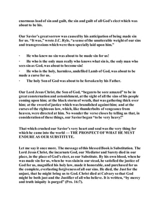 enormous loadof sin and guilt, the sin and guilt of all God’s electwhich was
about to be his.
Our Savior’s greatsorrow was causedby his anticipation of being made sin
for us. “It was,” wrote J.C. Ryle, “a sense ofthe unutterable weightof our sins
and transgressions whichwere then speciallylaid upon him.”
· He who knew no sin was about to be made sin for us!
· He who is the only man really who knows what sin is, the only man who
sees sinas God, was about to become sin!
· He who is the holy, harmless, undefiled Lamb of God, was about to be
made a curse for us.
· The holy Sonof God was about to be forsakenby his Father.
Our Lord Jesus Christ, the Son of God, “beganto be sore amazed” to be in
greatconsternationand astonishment, at the sight of all the sins of his people
coming upon him; at the black storm of wrath, that was gathering thick over
him; at the swordof justice which was brandished againsthim; and at the
curses of the righteous law, which, like thunderbolts of vengeance from
heaven, were directed at him. No wonderthe verse closes by telling us that, in
considerationof these things, our Saviorbegan “to be very heavy!”
That which crushed our Savior’s very heart and soul was the very thing for
which he came into the world — THE PROSPECT OF WHAT HE MUST
ENDURE AS OUR SUBSTITUTE.
Let me say it once more. The message ofthis blessedBook is Substitution. The
Lord Jesus Christ, the incarnate God, our Mediatorand Surety died in our
place, in the place of God’s elect, as our Substitute. By his own blood, when he
was made sin for us, when he was slainin our stead, he satisfied the justice of
God for us, magnified his holy law, made it honorable, and purchased for us
the complete, everlasting forgivenessofall our sins. He died, the Justfor the
unjust, that he might bring us to God. Christ died at Calvary so that God
might be both just and the Justifier of all who believe. It is written, “by mercy
and truth iniquity is purged” (Pro. 16:7).
 