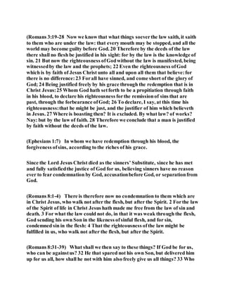 (Romans 3:19-28 Now we know that what things soeverthe law saith, it saith
to them who are under the law: that every mouth may be stopped, and all the
world may become guilty before God. 20 Therefore by the deeds of the law
there shall no flesh be justified in his sight: for by the law is the knowledge of
sin. 21 But now the righteousness ofGodwithout the law is manifested, being
witnessedby the law and the prophets; 22 Even the righteousness ofGod
which is by faith of Jesus Christ unto all and upon all them that believe:for
there is no difference:23 Forall have sinned, and come short of the glory of
God; 24 Being justified freely by his grace through the redemption that is in
Christ Jesus:25 Whom God hath setforth to be a propitiation through faith
in his blood, to declare his righteousness forthe remissionof sins that are
past, through the forbearance ofGod; 26 To declare, I say, at this time his
righteousness:that he might be just, and the justifier of him which believeth
in Jesus. 27 Where is boasting then? It is excluded. By what law? of works?
Nay: but by the law of faith. 28 Therefore we conclude that a man is justified
by faith without the deeds of the law.
(Ephesians 1:7) In whom we have redemption through his blood, the
forgiveness ofsins, according to the riches of his grace.
Since the Lord Jesus Christ died as the sinners’ Substitute, since he has met
and fully satisfiedthe justice of God for us, believing sinners have no reason
ever to fear condemnation by God, accusationbefore God, or separationfrom
God.
(Romans 8:1-4) There is therefore now no condemnation to them which are
in Christ Jesus, who walk not after the flesh, but after the Spirit. 2 Forthe law
of the Spirit of life in Christ Jesus hath made me free from the law of sin and
death. 3 For what the law could not do, in that it was weak through the flesh,
God sending his own Son in the likeness ofsinful flesh, and for sin,
condemned sin in the flesh: 4 That the righteousness ofthe law might be
fulfilled in us, who walk not after the flesh, but after the Spirit.
(Romans 8:31-39) What shall we then say to these things? If God be for us,
who can be againstus? 32 He that spared not his own Son, but delivered him
up for us all, how shall he not with him also freely give us all things? 33 Who
 