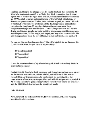 shall lay any thing to the charge of God’s elect? It is God that justifieth. 34
Who is he that condemneth? It is Christ that died, yea rather, that is risen
again, who is even at the right hand of God, who also makethintercessionfor
us. 35 Who shall separate us from the love of Christ? shall tribulation, or
distress, or persecution, or famine, or nakedness, orperil, or sword? 36 As it
is written, Forthy sake we are killed all the day long; we are accountedas
sheepfor the slaughter. 37 Nay, in all these things we are more than
conquerors through him that loved us. 38 For I am persuaded, that neither
death, nor life, nor angels, norprincipalities, nor powers, nor things present,
nor things to come, 39 Norheight, nor depth, nor any other creature, shall be
able to separate us from the love of God, which is in Christ Jesus our Lord.
Do you see this, my brother, my sister? Since Christ died for me I cannot die.
If you are in Christ, for you there is no possibility…
· Of Condemnation!
· Of Accusation!
· Of Separation!
It was the enormous load of my sin and my guilt which crushed my Savior’s
heart in Gethsemane!
(Isaiah 53:4-6) Surely he hath borne our griefs, and carried our sorrows:yet
we did esteemhim stricken, smitten of God, and afflicted. 5 But he was
wounded for our transgressions,he was bruised for our iniquities: the
chastisementof our peace was upon him; and with his stripes we are healed. 6
All we like sheephave gone astray; we have turned every one to his own way;
and the LORD hath laid on him the iniquity of us all.
Luke 19:41-44
Now, turn with me to Luke 19:41-44. Here we see the Lord Jesus weeping
over the city of Jerusalem.
 