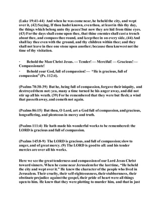 (Luke 19:41-44) And when he was come near, he beheld the city, and wept
over it, (42)Saying, If thou hadst known, eventhou, at leastin this thy day,
the things which belong unto thy peace!but now they are hid from thine eyes.
(43) Forthe days shall come upon thee, that thine enemies shall casta trench
about thee, and compass thee round, and keepthee in on every side, (44)And
shall lay thee even with the ground, and thy children within thee; and they
shall not leave in thee one stone upon another; because thou knewestnot the
time of thy visitation.
· Behold the Man Christ Jesus. — Tender! — Merciful! — Gracious!—
Compassionate!
· Behold your God, full of compassion!— “He is gracious, full of
compassion” (Ps. 112:4).
(Psalms 78:38-39) But he, being full of compassion, forgave theiriniquity, and
destroyedthem not: yea, many a time turned he his anger away, and did not
stir up all his wrath. (39) For he remembered that they were but flesh; a wind
that passethaway, and cometh not again.
(Psalms 86:15) But thou, O Lord, art a God full of compassion, andgracious,
longsuffering, and plenteous in mercy and truth.
(Psalms 111:4) He hath made his wonderful works to be remembered: the
LORD is gracious and full of compassion.
(Psalms 145:8-9) The LORD is gracious, and full of compassion;slow to
anger, and of greatmercy. (9) The LORD is goodto all: and his tender
mercies are over all his works.
Here we see the greattenderness and compassionof our Lord Jesus Christ
toward sinners. When he came near Jerusalemfor the lasttime, “He beheld
the city and wept over it.” He knew the characterof the people who lived in
Jerusalem. Their cruelty, their self-righteousness, theirstubbornness, their
obstinate prejudice againstthe gospel, their pride of heart were all things
open to him. He knew that they were plotting to murder him, and that in just
 