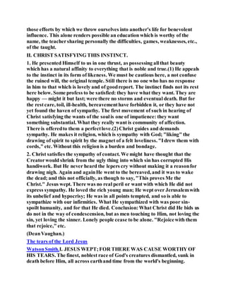 those efforts by which we throw ourselves into another's life for benevolent
influence. This alone renders possible an education which is worthy of the
name, the teachersharing personally the difficulties, games, weaknesses, etc.,
of the taught.
II. CHRIST SATISFYING THIS INSTINCT.
1. He presented Himself to us in one thrust, as possessing allthat beauty
which has a natural affinity to everything that is noble and true.(1) He appeals
to the instinct in its form of likeness. We must be cautious here, a not confuse
the ruined will, the original temple. Still there is no one who has no response
in him to that which is lovely and of goodreport. The instinct finds not its rest
here below. Some profess to be satisfied: they have what they want. They are
happy — might it but last; were there no storms and eventual death. But for
the restcare, toil, ill-health, bereavementhave forbidden it, or they have not
yet found the haven of sympathy. The first movement of such in hearing of
Christ satisfying the wants of the soulis one of impatience: they want
something substantial. What they really want is community of affection.
There is offeredto them a perfectlove.(2)Christ guides and demands
sympathy. He makes it religion, which is sympathy with God; "liking" the
drawing of spirit to spirit by the magnet of a felt loveliness. "Idrew them with
cords," etc. Without this religion is a burden and bondage.
2. Christ satisfies the sympathy of contact. We might have thought that the
Creatorwould shrink from the ugly thing into which sin has corrupted His
handiwork. But He never heard the lepers cry without making it a reasonfor
drawing nigh. Again and againHe went to the bereaved, and it was to wake
the dead; and this not officially, as though to say, "This proves Me the
Christ." Jesus wept. There was no real peril or want with which He did not
express sympathy. He loved the rich young man; He wept over Jerusalemwith
its unbelief and hypocrisy; He was in all points tempted, and so is able to
sympathize with our infirmities. What He sympathized with was poor sin-
spoilt humanity, and for that He died. Conclusion:What Christ did He bids us
do not in the way of condescension, but as men touching to Him, not loving the
sin, yet loving the sinner. Lonely people cease to be alone. "Rejoicewith them
that rejoice," etc.
(DeanVaughan.)
The tears of the Lord Jesus
WatsonSmith.I. JESUS WEPT;FOR THERE WAS CAUSE WORTHY OF
HIS TEARS. The finest, noblest race of God's creatures dismantled, sunk in
death before Him, all across earthand time from the world's beginning.
 