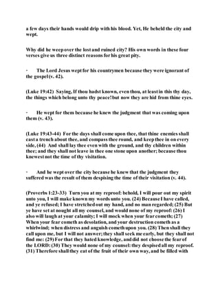 a few days their hands would drip with his blood. Yet, He beheld the city and
wept.
Why did he weepover the lostand ruined city? His own words in these four
verses give us three distinct reasons forhis great pity.
· The Lord Jesus weptfor his countrymen because they were ignorant of
the gospel(v. 42).
(Luke 19:42) Saying, If thou hadst known, even thou, at leastin this thy day,
the things which belong unto thy peace!but now they are hid from thine eyes.
· He wept for them because he knew the judgment that was coming upon
them (v. 43).
(Luke 19:43-44) Forthe days shall come upon thee, that thine enemies shall
casta trench about thee, and compass thee round, and keepthee in on every
side, (44) And shall lay thee even with the ground, and thy children within
thee; and they shall not leave in thee one stone upon another; because thou
knewestnot the time of thy visitation.
· And he wept over the city because he knew that the judgment they
suffered was the result of them despising the time of their visitation (v. 44).
(Proverbs 1:23-33) Turn you at my reproof: behold, I will pour out my spirit
unto you, I will make known my words unto you. (24) BecauseI have called,
and ye refused; I have stretchedout my hand, and no man regarded; (25) But
ye have set at nought all my counsel, and would none of my reproof: (26) I
also will laugh at your calamity; I will mock when your fearcometh; (27)
When your fear cometh as desolation, and your destruction cometh as a
whirlwind; when distress and anguish comethupon you. (28) Then shall they
call upon me, but I will not answer;they shall seek me early, but they shall not
find me: (29)For that they hated knowledge, anddid not choosethe fearof
the LORD:(30) They would none of my counsel:they despisedall my reproof.
(31) Therefore shallthey eat of the fruit of their own way, and be filled with
 