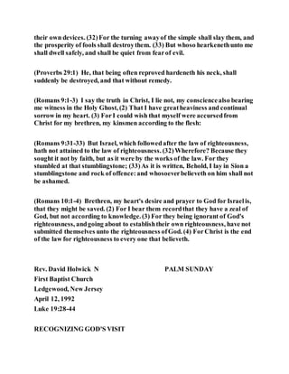 their own devices. (32)For the turning awayof the simple shall slay them, and
the prosperity of fools shall destroythem. (33) But whoso hearkenethunto me
shall dwell safely, and shall be quiet from fearof evil.
(Proverbs 29:1) He, that being often reproved hardeneth his neck, shall
suddenly be destroyed, and that without remedy.
(Romans 9:1-3) I say the truth in Christ, I lie not, my consciencealso bearing
me witness in the Holy Ghost, (2) That I have greatheaviness and continual
sorrow in my heart. (3) ForI could wish that myself were accursedfrom
Christ for my brethren, my kinsmen according to the flesh:
(Romans 9:31-33) But Israel, which followedafter the law of righteousness,
hath not attained to the law of righteousness. (32)Wherefore? Because they
sought it not by faith, but as it were by the works of the law. For they
stumbled at that stumblingstone; (33)As it is written, Behold, I lay in Sion a
stumblingstone and rock of offence:and whosoeverbelieveth on him shall not
be ashamed.
(Romans 10:1-4) Brethren, my heart's desire and prayer to God for Israelis,
that they might be saved. (2) For I bear them recordthat they have a zeal of
God, but not according to knowledge.(3) For they being ignorant of God's
righteousness, andgoing about to establishtheir own righteousness, have not
submitted themselves unto the righteousness ofGod. (4) ForChrist is the end
of the law for righteousness to every one that believeth.
Rev. David Holwick N PALM SUNDAY
First Baptist Church
Ledgewood, New Jersey
April 12, 1992
Luke 19:28-44
RECOGNIZING GOD'S VISIT
 
