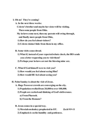 I. Oh no! They're coming!
A. In the next three weeks:
Celeste's brotherand maybe her sisterwill be visiting.
Then some people from Ohio.
My in-laws come next, then my parents will swing through,
and finally more people from Ohio,
1) How do you feel about visitors?
2) Celeste claims I hide from them in my office.
B. Some visits cause dread.
1) What if, instead of your expectedrebate check, the IRS sends
you a letter requesting you to visit them?
2) Perhaps your in-laws are not the blessing mine are.
C. What if God himself were to visit you?
1) How would you feel about seeing Him?
2) How would HE feel about seeing you?
II. Palm Sunday is about the visit of Jesus.
A. Huge Passovercrowds are converging on the city.
1) Population swelledfrom 20,000to over 100,000.
2) People are excited and thinking of God's deliverance.
a) From Pharaoh.
b) From the Romans?
B. Jesus comes in a specialway.
1) Messiahondonkey prophesied in OT. Zech 9:9-11
2) Emphasis is on his humility and gentleness.
 