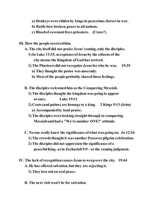 a) Donkeys were ridden by kings in peacetime;horses in war.
b) Battle bow broken, peace to all nations.
c) Bloodof covenantfrees prisoners. (Cross?)
III. How the people receivedhim.
A. The city itself did not praise Jesus'coming, only the disciples.
1) In Luke 13:35, acceptanceofJesus by the citizens of the
city means the Kingdom of God has arrived.
2) The Phariseesdid not recognize Jesus forwho he was. 19:39
a) They thought the praise was unseemly.
b) Mostof the people probably shared those feelings.
B. The disciples welcomedhim as the Conquering Messiah.
1) The disciples thought the kingdom was going to appear
at once. Luke 19:11
2) Coats (and palms) are homage to a king. 2 Kings 9:13 (Jehu)
a) Accompaniedby loud praise.
3) The disciples were looking straight through to conquering
Messiahand had a "We're number ONE!" attitude.
C. No one really knew the significance ofwhat was going on. Jn 12:16
1) The crowds thought it was another Passoverpilgrim celebration.
2) The disciples did not appreciate the significance of a
peacefulKing, as in Zechariah 9:9 - or the coming judgment.
IV. The lack of recognitioncauses Jesus to weepover the city. 19:44
A. He has offered salvation, but they are rejecting it.
1) They lose out on real peace.
B. The next visit won't be for salvation.
 