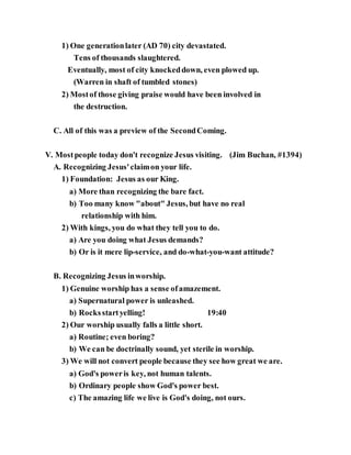 1) One generationlater (AD 70) city devastated.
Tens of thousands slaughtered.
Eventually, most of city knockeddown, even plowed up.
(Warren in shaft of tumbled stones)
2) Mostof those giving praise would have been involved in
the destruction.
C. All of this was a preview of the SecondComing.
V. Mostpeople today don't recognize Jesus visiting. (Jim Buchan, #1394)
A. Recognizing Jesus'claimon your life.
1) Foundation: Jesus as our King.
a) More than recognizing the bare fact.
b) Too many know "about" Jesus, but have no real
relationship with him.
2) With kings, you do what they tell you to do.
a) Are you doing what Jesus demands?
b) Or is it mere lip-service, and do-what-you-want attitude?
B. Recognizing Jesus inworship.
1) Genuine worship has a sense ofamazement.
a) Supernatural power is unleashed.
b) Rocksstartyelling! 19:40
2) Our worship usually falls a little short.
a) Routine; even boring?
b) We can be doctrinally sound, yet sterile in worship.
3) We will not convert people because they see how great we are.
a) God's poweris key, not human talents.
b) Ordinary people show God's power best.
c) The amazing life we live is God's doing, not ours.
 
