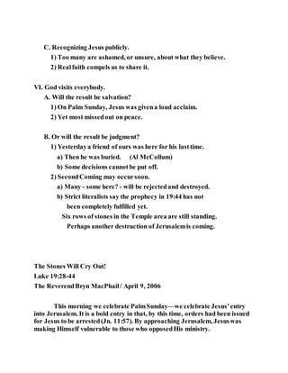 C. Recognizing Jesus publicly.
1) Too many are ashamed, or unsure, about what they believe.
2) Realfaith compels us to share it.
VI. God visits everybody.
A. Will the result be salvation?
1) On Palm Sunday, Jesus was givena loud acclaim.
2) Yet most missedout on peace.
B. Or will the result be judgment?
1) Yesterdaya friend of ours was here for his lasttime.
a) Then he was buried. (Al McCollum)
b) Some decisions cannotbe put off.
2) SecondComing may occursoon.
a) Many - some here? - will be rejectedand destroyed.
b) Strict literalists say the prophecy in 19:44 has not
been completely fulfilled yet.
Six rows of stones in the Temple area are still standing.
Perhaps another destruction of Jerusalemis coming.
The Stones Will Cry Out!
Luke 19:28-44
The ReverendBryn MacPhail/ April 9, 2006
This morning we celebrate PalmSunday—we celebrate Jesus’entry
into Jerusalem. It is a bold entry in that, by this time, orders had been issued
for Jesus to be arrested(Jn. 11:57). By approaching Jerusalem, Jesuswas
making Himself vulnerable to those who opposedHis ministry.
 