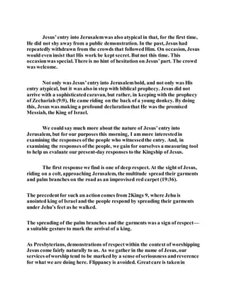 Jesus’entry into Jerusalemwas also atypical in that, for the first time,
He did not shy away from a public demonstration. In the past, Jesus had
repeatedly withdrawn from the crowds that followedHim. On occasion, Jesus
would even insist that His work be kept secret. Butnot this time. This
occasionwas special.There is no hint of hesitation on Jesus’part. The crowd
was welcome.
Not only was Jesus’entry into Jerusalembold, and not only was His
entry atypical, but it was also in step with biblical prophecy. Jesus did not
arrive with a sophisticatedcaravan, but rather, in keeping with the prophecy
of Zechariah (9:9), He came riding on the back of a young donkey. By doing
this, Jesus was making a profound declarationthat He was the promised
Messiah, the King of Israel.
We could say much more about the nature of Jesus’entry into
Jerusalem, but for our purposes this morning, I am more interestedin
examining the responses ofthe people who witnessedthe entry. And, in
examining the responses ofthe people, we gain for ourselves a measuring tool
to help us evaluate our present-day responses to the Kingship of Jesus.
The first response we find is one of deep respect. At the sight of Jesus,
riding on a colt, approaching Jerusalem, the multitude spread their garments
and palm branches on the road as an improvised red carpet (19:36).
The precedentfor such an action comes from 2Kings 9, where Jehu is
anointed king of Israel and the people respond by spreading their garments
under Jehu’s feet as he walked.
The spreading of the palm branches and the garments was a sign of respect—
a suitable gesture to mark the arrival of a king.
As Presbyterians, demonstrations of respectwithin the context of worshipping
Jesus come fairly naturally to us. As we gather in the name of Jesus, our
services ofworship tend to be marked by a sense ofseriousness andreverence
for what we are doing here. Flippancy is avoided. Greatcare is takenin
 