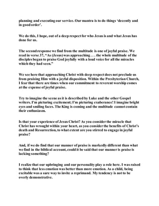 planning and executing our service. Our mantra is to do things ‘decently and
in goodorder’.
We do this, I hope, out of a deep respectfor who Jesus is and what Jesus has
done for us.
The secondresponse we find from the multitude is one of joyful praise. We
read in verse 37, “As (Jesus)was approaching . . . the whole multitude of the
disciples began to praise God joyfully with a loud voice for all the miracles
which they had seen.”
We see here that approaching Christ with deep respectdoes not preclude us
from praising Him with a joyful disposition. Within the Presbyterian Church,
I fear that there are times when our commitment to reverent worship comes
at the expense of joyful praise.
Try to imagine the scene as it is described by Luke and the other Gospel
writers. I’m picturing excitement; I’m picturing exuberance! I imagine bright
eyes and smiling faces. The King is coming and the multitude cannotcontain
their enthusiasm.
Is that your experience of Jesus Christ? As you considerthe miracle that
Christ has wrought within your heart, as you considerthe benefits of Christ’s
death and Resurrection, to what extent are you stirred to engage in joyful
praise?
And, if we do find that our manner of praise is markedly different than what
we find in the biblical account, could it be said that our manner is praise is
lacking something?
I realize that our upbringing and our personality play a role here. I was raised
to think that less emotion was better than more emotion. As a child, being
excitable was a sure way to invite a reprimand. My tendency is not to be
overly demonstrative.
 