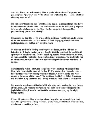And yet, this scene, as Luke describes it, grabs a hold of me. The people are
praising God “joyfully” and “with a loud voice” (19:37). Thatsounds a lot like
cheering, doesn’t it?
If I can cheerloudly for the Toronto Maple Leafs—a group of men who have
let me down more times than I can number—can I not be sufficiently inspired
to bring cheerful praise for the One who has never failed me, and has
purchased my pardon at Calvary?
It seems to me that the joyful praise of the multitude was fitting, and it seems
to me that we need not restrain ourselves from engaging in the same kind
joyful praise as we gatherhere week to week.
In addition to demonstrating deep respectfor Jesus, andin addition to
bringing forth joyful praise, we see, thirdly, that the multitude brought forth
appropriate proclamation. I’m not speaking here so much about the manner,
as I am about the contentof their celebration. The praise of the multitude can
be said to be appropriate in nature because the proclamation was biblical in
nature.
Paraphrasing Psalm118 (v.26), the people were shouting, “Blessedbe the
King who comes in the name of the Lord.” The reasonI sayparaphrasing is
because the actual verse being referencedreads, “Blessedbe the one who
comes in the name of the Lord.” The multitude had inferred that Jesus was
the promised King of Israel, and so they amended their cheerto reflectthat.
Becausethe people were thinking biblically, they were saying the right things
about Jesus. And because their praise was born out of a deep respectand a
joyful disposition, it can be said that the multitude were saying the right
things rightly.
Even still, not everything was right about the gathering around Jesus that
day. Though we witness deep respect, joyful praise, and biblical proclamation,
we also see prevailing jealousy.
 