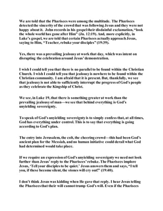 We are told that the Pharisees were among the multitude. The Pharisees
detectedthe sincerity of the crowdthat was following Jesus and they were not
happy about it. John records in his gospeltheir disdainful exclamation, “look
the whole world has gone after Him” (Jn. 12:19). And, more explicitly, in
Luke’s gospel, we are told that certain Pharisees actuallyapproachJesus,
saying to Him, “Teacher, rebuke your disciples” (19:39).
Yes, there was a prevailing jealousyat work that day, which was intent on
disrupting the celebrationaround Jesus’demonstration.
I wish I could tell you that there is no parallel to be found within the Christian
Church. I wish I could tell you that jealousyis nowhere to be found within the
Christian community. I am afraid that it is present. But, thankfully, we see
that jealousyis not able to sufficiently interrupt the progress of God’s people
as they celebrate the Kingship of Christ.
We see, in Luke 19, that there is something greaterat work than the
prevailing jealousyof man—we see that behind everything is God’s
unyielding sovereignty.
To speak of God’s unyielding sovereigntyis to simply confess that, at all times,
God has everything under control. This is to say that everything is going
according to God’s plan.
The entry into Jerusalem, the colt, the cheering crowd—this had been God’s
ancient plan for the Messiah, andno human initiative could derail what God
had determined would take place.
If we require an expressionof God’s unyielding sovereigntywe need not look
further than Jesus’reply to the Pharisees’rebuke. The Pharisees implore
Jesus, ‘Tellyour disciples to be quiet.’ Jesus answersthem and says, “I tell
you, if these become silent, the stones will cry out!” (19:40).
I don’t think Jesus was kidding when He gave that reply. I hear Jesus telling
the Phariseesthat their will cannottrump God’s will. Even if the Pharisees
 
