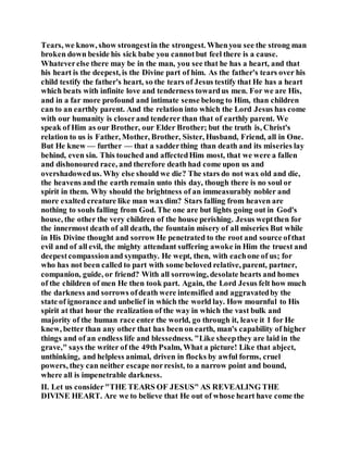 Tears, we know, show strongestin the strongest. Whenyou see the strong man
broken down beside his sick babe you cannotbut feel there is a cause.
Whateverelse there may be in the man, you see that he has a heart, and that
his heart is the deepest, is the Divine part of him. As the father's tears over his
child testify the father's heart, so the tears of Jesus testify that He has a heart
which beats with infinite love and tenderness towardus men. For we are His,
and in a far more profound and intimate sense belong to Him, than children
can to an earthly parent. And the relation into which the Lord Jesus has come
with our humanity is closerand tenderer than that of earthly parent. We
speak of Him as our Brother, our Elder Brother; but the truth is, Christ's
relation to us is Father, Mother, Brother, Sister, Husband, Friend, all in One.
But He knew — further — that a sadderthing than death and its miseries lay
behind, even sin. This touched and affectedHim most, that we were a fallen
and dishonoured race, and therefore death had come upon us and
overshadowedus. Why else should we die? The stars do not wax old and die,
the heavens and the earth remain unto this day, though there is no soul or
spirit in them. Why should the brightness of an immeasurably nobler and
more exalted creature like man waxdim? Stars falling from heaven are
nothing to souls falling from God. The one are but lights going out in God's
house, the other the very children of the house perishing. Jesus weptthen for
the innermost death of all death, the fountain misery of all miseries But while
in His Divine thought and sorrow He penetrated to the root and source ofthat
evil and of all evil, the mighty attendant suffering awoke in Him the truest and
deepestcompassionand sympathy. He wept, then, with eachone of us; for
who has not been called to part with some beloved relative, parent, partner,
companion, guide, or friend? With all sorrowing, desolate hearts and homes
of the children of men He then took part. Again, the Lord Jesus felt how much
the darkness and sorrows ofdeath were intensified and aggravatedby the
state of ignorance and unbelief in which the world lay. How mournful to His
spirit at that hour the realization of the way in which the vast bulk and
majority of the human race enter the world, go through it, leave it 1 for He
knew, better than any other that has been on earth, man's capability of higher
things and of an endless life and blessedness. "Like sheepthey are laid in the
grave," says the writer of the 49th Psalm, What a picture! Like that abject,
unthinking, and helpless animal, driven in flocks by awful forms, cruel
powers, they can neither escape norresist, to a narrow point and bound,
where all is impenetrable darkness.
II. Let us consider"THE TEARS OF JESUS" AS REVEALING THE
DIVINE HEART. Are we to believe that He out of whose heart have come the
 