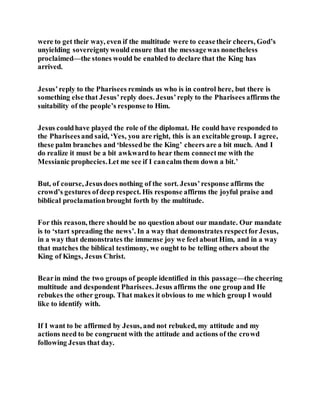 were to get their way, even if the multitude were to ceasetheir cheers, God’s
unyielding sovereigntywould ensure that the messagewas nonetheless
proclaimed—the stones would be enabled to declare that the King has
arrived.
Jesus’reply to the Pharisees reminds us who is in control here, but there is
something else that Jesus’reply does. Jesus’reply to the Pharisees affirms the
suitability of the people’s response to Him.
Jesus couldhave played the role of the diplomat. He could have responded to
the Phariseesand said, ‘Yes, you are right, this is an excitable group. I agree,
these palm branches and ‘blessedbe the King’ cheers are a bit much. And I
do realize it must be a bit awkwardto hear them connectme with the
Messianic prophecies.Let me see if I cancalm them down a bit.’
But, of course, Jesusdoes nothing of the sort. Jesus’response affirms the
crowd’s gestures ofdeep respect. His response affirms the joyful praise and
biblical proclamationbrought forth by the multitude.
For this reason, there should be no question about our mandate. Our mandate
is to ‘start spreading the news’. In a way that demonstrates respectforJesus,
in a way that demonstrates the immense joy we feel about Him, and in a way
that matches the biblical testimony, we ought to be telling others about the
King of Kings, Jesus Christ.
Bearin mind the two groups of people identified in this passage—the cheering
multitude and despondent Pharisees. Jesus affirms the one group and He
rebukes the other group. That makes it obvious to me which group I would
like to identify with.
If I want to be affirmed by Jesus, and not rebuked, my attitude and my
actions need to be congruent with the attitude and actions of the crowd
following Jesus that day.
 