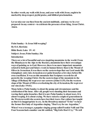 In other words, my walk with Jesus, and your walk with Jesus, oughtto be
marked by deep respect, joyful praise, and biblical proclamation.
Let us take our cue then from the ancient multitude, and may we be ever
prepared–in any context—to celebrate the presence ofour King, Jesus Christ.
Amen.
Palm Sunday - Is Jesus Still weeping?
By O.S. Hawkins
Bible Book:Luke 19 : 41
Subject: Jesus;Palm Sunday; Sin
Introduction
There are a lot of beautiful and awe-inspiring mountains in the world. From
the Himalayas to the Alps to the Rockies, mountains have their own unique
ways of pointing us to God. However, there is no more important mountain
related to both past and future events in human history than is the Mount of
Olives in Jerusalem. It was there on the easternslope that our Lord made His
triumphant entry into Jerusalemover palm branches a few days before His
own crucifixion. It was on this mountain that Scripture records for all
posterity the weeping Christ. On the easternslope of the mountain in the
village of Bethany He wept over our sorrows (John11:35). On the western
slope of the Mount of Olives overlooking the city of Jerusalem, He wept over
our sins (Luke 19:41).
Many believe Palm Sunday is about the pomp and circumstance and the
celebrationof the hour. After all, people were shouting their hosannas and
waving their palm branches. But it is not. Palm Sunday is about tears. It is
about weeping. It is about crying. We have raised a couple of generations in
the Westernworld who seemto have lost their tears. Our culture has taught
us that it is inappropriate to cry. In the Broadwaymusical "Evita" we hear
the former first lady of Argentina singing, "Don't cry for me Argentina."
When I was a teenager, a popular singing group calledFrankie Valli and The
Four Seasonshad a number one hit entitled, "Big Girls Don't Cry." We tell
 