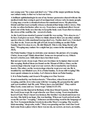 our young sons "be a man and don't cry." One of the major problems facing
our culture today is that we've lost our tears.
A brilliant ophthalmologist in one of my former pastorates sharedwith me the
medical truth that crying is part of an important release valve in many people.
Crying may even be a chemicalrelease foremotional stress. Myphysician
friend said that tears actually release a chemicalthat helps relieve stress. This
is why we often feelbetter after we cry. Tears have a medicinal effect. Sweat
pours out of the body on a hot day to keepthe body cool. Tears flow to release
the stress ofthe soullike the sweatof a body.
As the Lord Jesus stoodat Lazarus's tomb He was saying, "It is okayto cry."
In fact, God gives us tears. When we think about it there are no other animal
species who cry with emotional tearogs don't cry. Turtles don't cry. Cats don't
cry. But we do. Tears are the gift of God. Jesus is telling us on this Palm
Sunday that it is okayto cry. He did Himself. This is why King David said
that, "Weeping may endure for a night but joy comes in the morning" (Ps.
30:5).
On Palm Sunday I hope to etch into your memory the picture of a weeping
Christ. Jesus wept! Think about that. Some are too proud to cry. Others
haven't cried in year. Still others have lost their tears.
But not our Lord. Jesus wept. There are two times in Scripture that record
His weeping. Bothof them are found on the Mount of Olives. Once, on the
easternslope when he wept overour sorrow, He is touched by our broken
hearts. The other, on the westernslope when he wept over our sin. He is
troubled by our blinded eyes. It is a Palm Sunday. Is Jesus still weeping? His
tears speak volumes to us today. Let's listen to them on Palm Sunday.
I. It is Palm Sunday and Jesus is Weeping over Our Sorrow
Jesus is touched by our broken hearts. "Therefore, whenJesus saw her
weeping, and the Jews who came with her weeping, He groanedin the spirit
and was troubled, And He said, 'Where have you laid him?' They said to
Him,'Lord, come and see.'Jesus wept."(John11:33-35)
The event was the funeral in Bethany of his dear friend Lazarus. Note when
the Lord Jesus wept. He wept when he saw Mary crying. Tears touchedthe
heart of God. Mary's heart was broken. Her brother was dead and Jesus was
too late. She held to no hope. She was hurting. When our Lord arrived on the
scene He saw her "weeping." Johnuses an interesting word in the language of
the New Testament(Koine Greek)to describe Mary's weeping. The word is
klaio meaning "deep sobs, wails." Marywas pouring out her soul. Our Lord
had come from a place where there was no sin, no sorrow, no tears, no tombs,
 