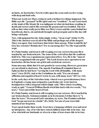 no hurts, no heartaches.Now he walks upon the scene and sees her crying
with deep and loud sobs.
When our Lord saw Mary crying in such a fashion two things happened. The
Bible says He "groaned" in His spirit and was "troubled." As our Lord stood
at the tomb of His friend, He was indignant at what sin had done resulting in
death and sorrow and in His restraint He groans and was troubled. The text
tells us that what really got to Him was Mary's tears and the cause behind her
heartbreak, that is, sin and death brought such greatpain and to this day still
brings such pain.
Now, with poignant brevity John simply writes, "Jesus wept" (John 11:35).
This is the shortestverse in all of the Bible and perhaps one of the deepest.
Mary was upset. Our Lord knew that better than anyone. What would He do?
Give her a lecture? Rebuke her? Try to encourage her? No. She wept and He
wept.
It's Palm Sunday and Jesus is still weeping overour sorrows becauseHe is
touched by our broken hearts. The tense of the verb tell us that He could not
hold it in. This was a spontaneous expressionoflove. Yes, He is the "man of
sorrows acquaintedwith our grief." The Lord Jesus is not a spectatorto our
heartaches. He has borne our griefs and carriedour sorrows.
Some men may think that it is not goodto be seencrying. However, greatmen
are not afraid to shed tears. The Apostle Paul himself reminded those at
Ephesus that he had been "serving the Lord with all humility, with many
tears" (Acts 20:19). And to the Corinthians he said, "For out of much
affliction and anguish of heart I wrote to you, with many tears" (II Cor. 2:4).
In the early days of the SalvationArmy when it was a greatmissionary force
in England, a young man assignedto a particular city wrote back to
headquarters with a telegram which simply said, "Have tried everything,
ready to quit." GeneralWilliam Booth wired him back with two words, "Try
tears." Tears movedthe heart of God.
It's Palm Sunday and Jesus is still weeping overour sorrows. He is touched by
our brokenhearts. Solomonreminds us in Ecclesiastes 3:4 that there is "a
time for tears." If you need God's attention, try tears. The Psalmistsaid that
God "keeps ourtears in a bottle" (Ps. 56:8). Not one of your tears falls
unnoticed nor forgotten.
Tears speak louderthan words. Tears have a language alltheir own and need
no interpreter. Any of us who have raised children know this to be true. Any
of us who held our husbands or wives in a time of tears know this to be true.
 