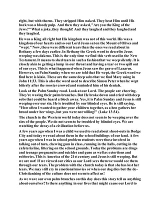 right, but with thorns. They stripped Him naked. They beat Him until His
back was a bloody pulp. And then they asked, "Are you the King of the
Jews?"Whata joke, they thought! And they laughed and they laughed and
they laughed.
He was a King all right but His kingdom was not of this world. His was a
kingdom of our hearts and so our Lord Jesus saton the Mount of Olives and
"wept." Now, these were different tears than the ones we read about in
Bethany a few days earlier. In Bethany the Greek word to describe Jesus
weeping was dakruo. This is the only time we find this verb used in the New
Testament. It means to shed tears in such a fashionthat we weepsilently. It is
closelyakin to getting a lump in our throat and having a tear or two spill out
of our eyes. This is what happened when Jesus saw the grave of Lazarus.
However, on Palm Sunday when we are told that He wept, the Greek word we
find here is klaio. These are the same deep sobs that we find Mary using in
John 11:33. This is also the word used to describe Simon Peter when he wept
bitterly after the roostercrowedand reminded him of his denials.
Look at the Palm Sunday road. Look at our Lord. The people are cheering.
They're waving their palm branches. But He broke down and cried with deep
sobs that could be heard a block away. Yes, it is Palm Sunday and Jesus is still
weeping over our sin. He is troubled by our blinded eyes. He is still saying,
"How often I wanted to gather your children together, as a hen gathers her
brood under her wings, but you were not willing!" (Luke 13:34).
The church in the Westernworld today does not seemto be weeping over the
sins of the people. We do not seemto be troubled by blinded eyes. We are
watching the decayof a civilization before us.
A few years ago when I was a child we used to read about shoot-outs in Dodge
City and today we read about them in the schoolbuildings of our land. A few
years ago when I was in schoolproblem students were those involved in
talking out of turn, chewing gum in class, running in the halls, cutting in the
cafeteria line, littering on the schoolgrounds. Todaythe problems are drugs
and teenage pregnanciesandsuicides and guns as wellas extortions and
robberies. This is America of the 21stcentury and Jesus is still weeping. But
we are not! If we viewed our cities as our Lord sees them we would see them
through our tears. The problem with the church today is that she has lost her
tears. We may still cry in emotionalmovies or when our dog dies but the de-
Christianizing of the culture does not seemto affectus!
As we wave our own palm branches on this day does this story tell us anything
about ourselves? Is there anything in our lives that might cause our Lord to
 
