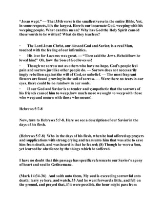 “Jesus wept.” — That 35th verse is the smallestverse in the entire Bible. Yet,
in some respects, it is the largest. Here is our incarnate God, weeping with his
weeping people. What canthis mean? Why has God the Holy Spirit caused
these words to be written? What do they teachus?
· The Lord Jesus Christ, our blessedGod and Savior, is a realMan,
touched with the feeling of our infirmities.
· His love for Lazarus was great. — “Thensaid the Jews, Beholdhow he
loved him!” Oh, how the Son of God loves us!
· Though we sorrow not as others who have no hope, God’s people feel
pain and sorrow just like other people do. — Sorrow does not necessarily
imply rebellion againstthe will of God, or unbelief. — The most fragrant
flowers are found growing in the soilof sorrow. — Were there no tears in our
eyes, there could be no rainbow in our souls.
· If our God and Savior is so tender and sympathetic that the sorrows of
his friends causedhim to weep, how much more we ought to weepwith those
who weepand mourn with those who mourn!
Hebrews 5:7-8
Now, turn to Hebrews 5:7-8. Here we see a description of our Saviorin the
days of his flesh.
(Hebrews 5:7-8) Who in the days of his flesh, when he had offered up prayers
and supplications with strong crying and tears unto him that was able to save
him from death, and was heard in that he feared; (8) Though he were a Son,
yet learnedhe obedience by the things which he suffered.
I have no doubt that this passage has specific referenceto our Savior’s agony
of heart and soul in Gethsemane.
(Mark 14:34-36) And saith unto them, My soulis exceeding sorrowfulunto
death: tarry ye here, and watch. 35 And he went forward a little, and fell on
the ground, and prayed that, if it were possible, the hour might pass from
 