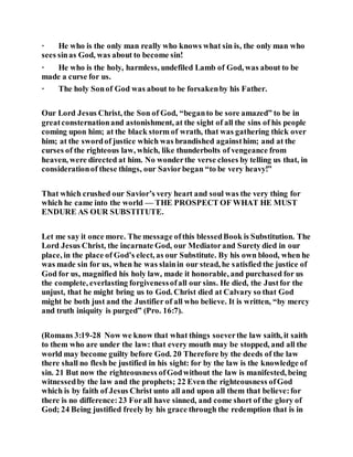 · He who is the only man really who knows what sin is, the only man who
sees sinas God, was about to become sin!
· He who is the holy, harmless, undefiled Lamb of God, was about to be
made a curse for us.
· The holy Sonof God was about to be forsakenby his Father.
Our Lord Jesus Christ, the Son of God, “beganto be sore amazed” to be in
greatconsternationand astonishment, at the sight of all the sins of his people
coming upon him; at the black storm of wrath, that was gathering thick over
him; at the swordof justice which was brandished againsthim; and at the
curses of the righteous law, which, like thunderbolts of vengeance from
heaven, were directed at him. No wonderthe verse closes by telling us that, in
considerationof these things, our Saviorbegan “to be very heavy!”
That which crushed our Savior’s very heart and soul was the very thing for
which he came into the world — THE PROSPECT OF WHAT HE MUST
ENDURE AS OUR SUBSTITUTE.
Let me say it once more. The message ofthis blessedBook is Substitution. The
Lord Jesus Christ, the incarnate God, our Mediatorand Surety died in our
place, in the place of God’s elect, as our Substitute. By his own blood, when he
was made sin for us, when he was slainin our stead, he satisfied the justice of
God for us, magnified his holy law, made it honorable, and purchased for us
the complete, everlasting forgivenessofall our sins. He died, the Justfor the
unjust, that he might bring us to God. Christ died at Calvary so that God
might be both just and the Justifier of all who believe. It is written, “by mercy
and truth iniquity is purged” (Pro. 16:7).
(Romans 3:19-28 Now we know that what things soeverthe law saith, it saith
to them who are under the law: that every mouth may be stopped, and all the
world may become guilty before God. 20 Therefore by the deeds of the law
there shall no flesh be justified in his sight: for by the law is the knowledge of
sin. 21 But now the righteousness ofGodwithout the law is manifested, being
witnessedby the law and the prophets; 22 Even the righteousness ofGod
which is by faith of Jesus Christ unto all and upon all them that believe:for
there is no difference:23 Forall have sinned, and come short of the glory of
God; 24 Being justified freely by his grace through the redemption that is in
 