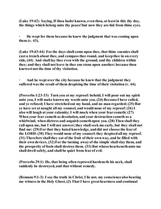 (Luke 19:42) Saying, If thou hadst known, even thou, at leastin this thy day,
the things which belong unto thy peace!but now they are hid from thine eyes.
· He wept for them because he knew the judgment that was coming upon
them (v. 43).
(Luke 19:43-44) Forthe days shall come upon thee, that thine enemies shall
casta trench about thee, and compass thee round, and keepthee in on every
side, (44) And shall lay thee even with the ground, and thy children within
thee; and they shall not leave in thee one stone upon another; because thou
knewestnot the time of thy visitation.
· And he wept over the city because he knew that the judgment they
suffered was the result of them despising the time of their visitation (v. 44).
(Proverbs 1:23-33) Turn you at my reproof: behold, I will pour out my spirit
unto you, I will make known my words unto you. (24) BecauseI have called,
and ye refused; I have stretchedout my hand, and no man regarded; (25) But
ye have set at nought all my counsel, and would none of my reproof: (26) I
also will laugh at your calamity; I will mock when your fearcometh; (27)
When your fear cometh as desolation, and your destruction cometh as a
whirlwind; when distress and anguish comethupon you. (28) Then shall they
call upon me, but I will not answer;they shall seek me early, but they shall not
find me: (29)For that they hated knowledge, anddid not choosethe fearof
the LORD:(30) They would none of my counsel:they despisedall my reproof.
(31) Therefore shallthey eat of the fruit of their own way, and be filled with
their own devices. (32)For the turning awayof the simple shall slay them, and
the prosperity of fools shall destroythem. (33) But whoso hearkenethunto me
shall dwell safely, and shall be quiet from fearof evil.
(Proverbs 29:1) He, that being often reproved hardeneth his neck, shall
suddenly be destroyed, and that without remedy.
(Romans 9:1-3) I say the truth in Christ, I lie not, my consciencealso bearing
me witness in the Holy Ghost, (2) That I have greatheaviness and continual
 