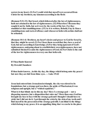 sorrow in my heart. (3) ForI could wish that myself were accursedfrom
Christ for my brethren, my kinsmen according to the flesh:
(Romans 9:31-33) But Israel, which followedafter the law of righteousness,
hath not attained to the law of righteousness. (32)Wherefore? Because they
sought it not by faith, but as it were by the works of the law. For they
stumbled at that stumblingstone; (33)As it is written, Behold, I lay in Sion a
stumblingstone and rock of offence:and whosoeverbelieveth on him shall not
be ashamed.
(Romans 10:1-4) Brethren, my heart's desire and prayer to God for Israelis,
that they might be saved. (2) For I bear them recordthat they have a zeal of
God, but not according to knowledge.(3)For they being ignorant of God's
righteousness, andgoing about to establishtheir own righteousness, have not
submitted themselves unto the righteousness ofGod. (4) ForChrist is the end
of the law for righteousness to every one that believeth.
If Thou Hadst Known!
By OswaldChambers
If thou hadst known…in this thy day, the things which belong unto thy peace!
but now they are hid from thine eyes. — Luke 19:42
Jesus had entered into Jerusalemin triumph, the city was stirred to its
foundations; but a strange god was there, the pride of Pharisaism;it was
religious and upright, but a “whited sepulchre.”
What is it that blinds me in this my day? Have I a strange god — not a
disgusting monster, but a disposition that rules me? More than once God has
brought me face to face with the strange godand I thought I should have to
yield, but I did not do it. I gotthrough the crisis by the skin of my teeth and I
find myself in the possessionofthe strange godstill; I am blind to the things
which belong to my peace. It is an appalling thing that we can be in the place
 