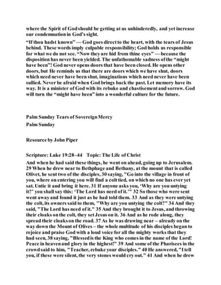 where the Spirit of Godshould be getting at us unhinderedly, and yet increase
our condemnationin God’s sight.
“If thou hadst known” — God goes directto the heart, with the tears of Jesus
behind. These words imply culpable responsibility; God holds us responsible
for what we do not see. “Now theyare hid from thine eyes” — because the
disposition has never been yielded. The unfathomable sadness ofthe “might
have been”! God never opens doors that have been closed. He opens other
doors, but He reminds us that there are doors which we have shut, doors
which need never have been shut, imaginations which need never have been
sullied. Never be afraid when God brings back the past. Let memory have its
way. It is a minister of God with its rebuke and chastisementand sorrow. God
will turn the “might have been” into a wonderful culture for the future.
Palm Sunday Tears of SovereignMercy
Palm Sunday
Resource by John Piper
Scripture: Luke 19:28–44 Topic: The Life of Christ
And when he had said these things, he went on ahead, going up to Jerusalem.
29 When he drew near to Bethphage and Bethany, at the mount that is called
Olivet, he sent two of the disciples, 30 saying, "Go into the village in front of
you, where on entering you will find a colttied, on which no one has ever yet
sat. Untie it and bring it here. 31 If anyone asks you, ‘Why are you untying
it?’ you shall say this: ‘The Lord has need of it.’" 32 So those who were sent
went awayand found it just as he had told them. 33 And as they were untying
the colt, its owners said to them, "Why are you untying the colt?" 34 And they
said, "The Lord has need of it." 35 And they brought it to Jesus, and throwing
their cloaks onthe colt, they setJesus on it. 36 And as he rode along, they
spread their cloakson the road. 37 As he was drawing near – already on the
way down the Mount of Olives – the whole multitude of his disciples began to
rejoice and praise God with a loud voice for all the mighty works that they
had seen, 38 saying, "Blessedis the King who comes in the name of the Lord!
Peace in heavenand glory in the highest!" 39 And some of the Pharisees in the
crowdsaid to him, "Teacher, rebuke your disciples." 40 He answered, "Itell
you, if these were silent, the very stones would cry out." 41 And when he drew
 