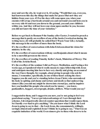 near and saw the city, he wept over it, 42 saying, "Would that you, even you,
had knownon this day the things that make for peace!But now they are
hidden from your eyes. 43 Forthe days will come upon you, when your
enemies will setup a barricade around you and surround you and hem you in
on every side 44 and tearyou down to the ground, you and your children
within you. And they will not leave one stone upon another in you, because
you did not know the time of your visitation."
Before we get back to Romans 9 the Sunday after Easter, I wanted to preach a
messagethat is partly an overflow of one of the books I workedon during the
writing leave. (It will probably be called Don’t Waste Your Life.) Actually,
this messageis the overflow of more than the book.
It’s the overflow of conversations withJohn Ericksonabout his vision for
ministry in the city.
It’s the overflow of conversations withmy sonBenjamin about what it means
to be a merciful personon the street.
It’s the overflow of reading Timothy Keller’s book, Ministries of Mercy: The
Call of the Jericho Road.
It’s the overflow of the seminar I did on Prayer, Meditation, and Fasting a few
weeks ago, as I pondered what it really means to enjoy fellowshipwith Jesus
and anticipate meeting him face to face very shortly and giving an accountof
the wayI have thought, for example, about giving to people who ask for
money. I remember, specifically, in one of those hours asking the class:
Suppose you die and you’re standing before Jesus Christ, who surrendered
his body to spitting and shame and torture and death so that undeserving
sinners (like you and me) might be drawn into eternal joy, and he inquires
how you handled the people who askedyou for money – you know,
panhandlers, beggars, streetpeople, drunks, drifters. What would you say?
I suggestedto them, and I suggestto you now, you’re not going to feel very
goodabout saying, "I never got takenadvantage of. I saw through their
schemes. I developedreally shrewd counter-questions that would expose them.
So I hardly ever had to give anything." Do you know what I think the Lord
Jesus is going to sayto that – the Lord Jesus, the consummately, willingly,
savingly abused and exploited Jesus? Ithink he is going to say, "Thatwas an
exquisite imitation of the world. Even sinners give to those who deserve to be
 