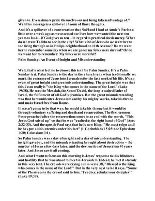 given to. Even sinners pride themselves on not being taken advantage of."
Well this messageis a spillover of some of those thoughts.
And it’s a spillover of a conversationthat Noëland I had at Annie’s Parlora
little over a week ago as we assessedour lives how we wanted the next ten
years to look – if God gives us ten – in regardto practical deeds mercy. What
do we want Talitha to see in the city? What kind of Jesus do we want her to
see living through us in Philips neighborhood on 11th Avenue? Do we want
her to remember someday when we are gone:my folks were shrewd? Or do
we want her to remember: My folks were merciful?
Palm Sunday: An Event of Insight and Misunderstanding
Well, that’s what led me to choose this text for Palm Sunday. It’s a Palm
Sunday text. Palm Sunday is the day in the church year when traditionally we
mark the entrance of Jesus into Jerusalemfor the last week ofhis life. It’s an
event of great insight and greatmisunderstanding. The greatinsight was that
this Jesus reallyis "the King who comes in the name of the Lord" (Luke
19:38). He was the Messiah, the Son of David, the long-awaitedRuler of
Israel, the fulfillment of all God’s promises. But the great misunderstanding
was that he would enter Jerusalemand by his mighty works, take his throne
and make Israelfree from Rome.
It wasn’t going to be that way: he would take his throne but it would be
through voluntary suffering and death and resurrection. The first sermon
Peterpreachedafter the resurrectioncomes to an end with the words, "This
Jesus Godraised up" so that he was "exaltedat the right hand of God" (Acts
2:32-33). And the apostle Paul says that he is now King: "He must reign until
he has put all his enemies under his feet" (1 Corinthians 15:25;see Ephesians
1:20; Colossians3:1).
So Palm Sunday was a day of insight and a day of misunderstanding. The
insight gave joy, and the misunderstanding brought about destruction – the
murder of Jesus a few days later, and the destruction of Jerusalem40 years
later. And Jesus saw it all coming.
And what I want to focus on this morning is Jesus’response to this blindness
and hostility that he was about to meet in Jerusalem. Indeed, he met it already
in this very text. The crowds were crying out in verse 38, "Blessedis the King
who comes in the name of the Lord!" But in the very next verse it says, "Some
of the Pharisees inthe crowdsaid to him, ‘Teacher, rebuke your disciples’"
(Luke 19:39).
 