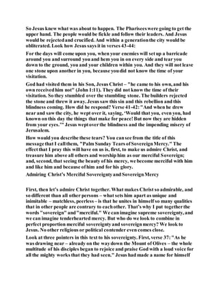 So Jesus knew what was about to happen. The Phariseeswere going to get the
upper hand. The people would be fickle and follow their leaders. And Jesus
would be rejectedand crucified. And within a generationthe city would be
obliterated. Look how Jesus says it in verses 43-44:
For the days will come upon you, when your enemies will setup a barricade
around you and surround you and hem you in on every side and tear you
down to the ground, you and your children within you. And they will not leave
one stone upon another in you, because youdid not know the time of your
visitation.
God had visited them in his Son, Jesus Christ – "he came to his own, and his
own receivedhim not" (John 1:11). They did not know the time of their
visitation. So they stumbled over the stumbling stone. The builders rejected
the stone and threw it away. Jesus saw this sin and this rebellion and this
blindness coming. How did he respond? Verse 41-42:"And when he drew
near and saw the city, he wept over it, saying, ‘Would that you, even you, had
known on this day the things that make for peace!But now they are hidden
from your eyes.’" Jesus weptoverthe blindness and the impending misery of
Jerusalem.
How would you describe these tears? You cansee from the title of this
messagethat I callthem, "Palm Sunday Tears ofSovereignMercy." The
effectthat I pray this will have on us is, first, to make us admire Christ, and
treasure him above all others and worship him as our merciful Sovereign;
and, second, that seeing the beauty of his mercy, we become merciful with him
and like him and because ofhim and for his glory.
Admiring Christ’s Merciful Sovereigntyand SovereignMercy
First, then let’s admire Christ together. What makes Christ so admirable, and
so different than all other persons – what sets him apart as unique and
inimitable – matchless, peerless – is that he unites in himself so many qualities
that in other people are contrary to eachother. That’s why I put togetherthe
words "sovereign" and"merciful." We can imagine supreme sovereignty, and
we can imagine tenderhearted mercy. But who do we look to combine in
perfect proportion merciful sovereigntyand sovereignmercy? We look to
Jesus. No other religious or political contender even comes close.
Look at three pointers in this text to his sovereignty. First, verse 37:"As he
was drawing near – already on the waydown the Mount of Olives – the whole
multitude of his disciples began to rejoice and praise God with a loud voice for
all the mighty works that they had seen." Jesus had made a name for himself
 