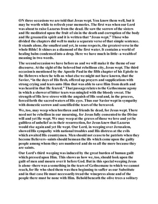 ON three occasions we are told that Jesus wept. You know them well, but it
may be worth while to refresh your memories. The first was when our Lord
was about to raise Lazarus from the dead. He saw the sorrow ofthe sisters
and He meditated upon the fruit of sin in the death and corruption of the body
and He groanedin spirit and it is written that “Jesus wept.” Those who
divided the chapters did well to make a separate verse of that simple sentence.
It stands alone, the smallestand yet, in some respects, the greatestverse in the
whole Bible! It shines as a diamond of the first water. It contains a world of
healing balm condensedinto a drop. Here we have much in little–a wealthof
meaning in two words.
The secondoccasionwe have before us and we will make it the theme of our
discourse. At the sight of the beloved but rebellious city, Jesus wept. The third
occasionis mentioned by the Apostle Paul in the fifth chapter of his Epistle to
the Hebrews where he tells us what else we might not have known, that the
Savior, “in the days of His flesh, offered up prayers and supplications with
strong crying and tears unto Him that was able to save Him from death and
was heard in that He feared.” Thatpassagerelates to the Gethsemane agony
in which a showerof bitter tears was mingled with the bloody sweat. The
strength of His love strove with the anguish of His souland, in the process,
forcedforth the sacredwaters ofHis eyes. Thus our Saviorwept in sympathy
with domestic sorrow and sanctifiedthe tears of the bereaved.
We, too, may weep when brethren and friends lie dead, for Jesus wept. There
need not be rebellion in our mourning, for Jesus fully consentedto the Divine
will and yet He wept. We may weepat the graves ofthose we love and yet be
guiltless of unbelief as to their resurrection, for Jesus knew that Lazarus
would rise againand yet He wept. Our Lord, in weeping over Jerusalem,
showedHis sympathy with national troubles and His distress at the evils
which awaitedHis countrymen. Men should not ceaseto be patriots when they
become Believers–saints should bemoan the ills which come upon the guilty
people among whom they are numbered and do so all the more because they
are saints.
Our Lord’s third weeping was induced by the great burden of human guilt
which pressedupon Him. This shows us how we, too, should look upon the
guilt of men and mourn overit before God. But in this specialweeping Jesus
is alone–there was a something in the tears of Gethsemane to which we cannot
reach, for He who shed them was then beginning to suffer as our Substitute
and in that case He must necessarilytread the winepress alone and of the
people there must be none with Him. Beholdbeneath the olive trees a solitary
 