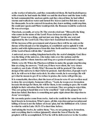 as the workerof miracles, and they remembered them. He had healedleprosy
with a touch; he had made the blind see and the deaf hear and the lame walk;
he had commanded the unclean spirits and they obeyed him; he had stilled
storms and walkedon waterand turned five loaves and two fish into a meal
for thousands. So as he entered Jerusalem, they knew nothing could stop him.
He could just speak and Pilate would perish; the Romans would be scattered.
He was sovereign.
Then look, secondly, at verse 38. The crowds cried out: "Blessedis the King
who comes in the name of the Lord! Peace in heaven and glory in the
highest!" Jesus was a King, and not just any king, but the one sent and
appointed by the Lord God. They knew how Isaiahhad describedhim:
Of the increase ofhis government and of peace there will be no end, on the
throne of David and over his kingdom, to establishit and to uphold it with
justice and with righteousness from this time forth and forevermore. The zeal
of the Lord of hosts will do this." (Isaiah 9:7)
A universal, never-ending kingdom backedby the zealof almighty God. Here
was the King of the universe, who today rules over the nations and the
galaxies, andfor whom America and Iraq are a grain of sand and a vapor.
Third, verse 40. When the Pharisees tellhim to make the people stop blessing
him as a king, he answers, "Itell you, if these were silent, the very stones
would cry out (Luke 19:40). Why? Because he will be praised! The whole
design of the universe is that Christ be praised. And therefore, if people won’t
do it, he will see to it that rocks do it. In other words, he is sovereign. He will
get what he means to get. If we refuse to praise, the rocks will getthe joy.
It is remarkable, therefore, that the tears of Jesus in verse 41 are so often used
to deny his sovereignty. Someone willsay, "Look, he weeps over Jerusalem
because his design for them, his will for them, is not coming to pass. He would
delight in their salvation. But they are resistant. They are going to rejecthim.
They are going to hand him over to be crucified." And so his purpose for
them has failed. But there is something not quite right about this objection to
Jesus’sovereignty.
He can make praise come from rocks. And so he could do the same from rock-
hard hearts in Jerusalem. What’s more, all this rejectionand persecutionand
killing of Jesus is not the failure of Jesus’plan, but the fulfillment of it. Listen
to what he said in Luke 18:31-33 a short time before:
And taking the twelve, he saidto them, "See, we are going up to Jerusalem,
and everything that is written [planned!] about the Son of Man by the
prophets will be accomplished. 32 For he will be delivered over to the Gentiles
 