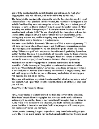 and will be mockedand shamefully treated and spit upon. 33 And after
flogging him, they will kill him, and on the third day he will rise."
The betrayal, the mockery, the shame, the spit, the flogging, the murder – and
so much more – was planned. In other words, the resistance, the rejection, the
unbelief and hostility were not a surprise to Jesus. Theywere, in fact, part of
the plan. He says so. This is probably why it says at the end of verse 42, "But
now they are hidden from your eyes." Remember what Jesus saidabout his
parables back in Luke 8:10: "To you [disciples] it has been given to know the
secrets ofthe kingdom of God, but for others they are in parables, so that
‘seeing they may not see, and hearing they may not understand.’" God was
handing them over to hardness. It was judgment.
We have seenall this in Romans 9. The mercy of God is a sovereignmercy. "I
will have mercy on whom I have mercy, and I will have compassionon whom
I have compassion" (Romans 9:15). But here is the point I want you to see
today: This sovereignChrist weeps over heard-hearted, perishing Jerusalem
as they fulfilled his plan. It is unbiblical and wrong to make the tears of mercy
a contradiction to the serenity of sovereignty. Jesus was serene in sorrow, and
sorrowfulin sovereignty. Jesus’tears are the tears of sovereignmercy.
And therefore his sovereignpoweris the more admirable and the more
beautiful. It’s the harmony of things that seemin tension that makes him
glorious:"Merciful and Mighty," as we sing. We admire powermore when it
is merciful power. And we admire mercy more when it is mighty mercy. And,
as I said, my prayer is that as you see his mercy and admire his mercy, you
will become like him in his mercy.
There are at leastthree ways that Jesus is merciful, which we can draw out of
this context. And I pray that I will become like him in all of these. I pray that
you will too.
Jesus’MercyIs Tenderly Moved
First, Jesus’mercy is tenderly moved. He feels the sorrow of the situation.
This doesn’t mean his sovereignplan has wreckedonthe rocks ofhuman
autonomy. It means that Jesus is more emotionally complex than we think he
is. He really feels the sorrow of a situation. No doubt there is a deep inner
peace that God is in control and that God’s wise purposes will come to pass.
But that doesn’tmean you can’t cry.
In fact, on the contrary, I appeal to you here: pray that God would give you
tears. There is so much pain in the world. So much suffering far from you and
 