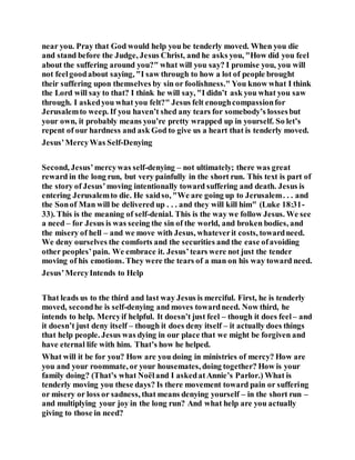 near you. Pray that God would help you be tenderly moved. When you die
and stand before the Judge, Jesus Christ, and he asks you, "How did you feel
about the suffering around you?" what will you say? I promise you, you will
not feelgoodabout saying, "I saw through to how a lot of people brought
their suffering upon themselves by sin or foolishness." You know what I think
the Lord will say to that? I think he will say, "I didn’t ask you what you saw
through. I askedyou what you felt?" Jesus felt enoughcompassionfor
Jerusalemto weep. If you haven’t shed any tears for somebody’s lossesbut
your own, it probably means you’re pretty wrapped up in yourself. So let’s
repent of our hardness and ask God to give us a heart that is tenderly moved.
Jesus’MercyWas Self-Denying
Second, Jesus’mercywas self-denying – not ultimately; there was great
reward in the long run, but very painfully in the short run. This text is part of
the story of Jesus’moving intentionally toward suffering and death. Jesus is
entering Jerusalemto die. He saidso, "We are going up to Jerusalem. . . and
the Sonof Man will be delivered up . . . and they will kill him" (Luke 18:31-
33). This is the meaning of self-denial. This is the way we follow Jesus. We see
a need – for Jesus is was seeing the sin of the world, and broken bodies, and
the misery of hell – and we move with Jesus, whateverit costs, towardneed.
We deny ourselves the comforts and the securities and the ease ofavoiding
other peoples’pain. We embrace it. Jesus’tears were not just the tender
moving of his emotions. They were the tears of a man on his way toward need.
Jesus’MercyIntends to Help
That leads us to the third and last way Jesus is merciful. First, he is tenderly
moved, secondhe is self-denying and moves towardneed. Now third, he
intends to help. Mercyif helpful. It doesn’t just feel – though it does feel– and
it doesn’t just deny itself – though it does deny itself – it actually does things
that help people. Jesus was dying in our place that we might be forgiven and
have eternal life with him. That’s how he helped.
What will it be for you? How are you doing in ministries of mercy? How are
you and your roommate, or your housemates, doing together? How is your
family doing? (That’s what Noëland I askedatAnnie’s Parlor.) What is
tenderly moving you these days? Is there movement toward pain or suffering
or misery or loss or sadness, that means denying yourself – in the short run –
and multiplying your joy in the long run? And what help are you actually
giving to those in need?
 
