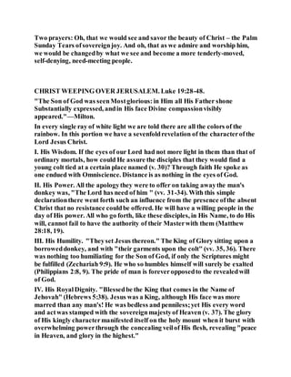 Two prayers: Oh, that we would see and savor the beauty of Christ – the Palm
Sunday Tears ofsovereignjoy. And oh, that as we admire and worship him,
we would be changedby what we see and become a more tenderly-moved,
self-denying, need-meeting people.
CHRIST WEEPING OVER JERUSALEM. Luke 19:28-48.
"The Son of God was seenMostglorious:in Him all His Father shone
Substantially expressed, andin His face Divine compassionvisibly
appeared."—Milton.
In every single ray of white light we are told there are all the colors of the
rainbow. In this portion we have a sevenfoldrevelation of the characterofthe
Lord Jesus Christ.
I. His Wisdom. If the eyes of our Lord had not more light in them than that of
ordinary mortals, how could He assure the disciples that they would find a
young colt tied at a certain place named (v. 30)? Through faith He spoke as
one endued with Omniscience. Distance is as nothing in the eyes of God.
II. His Power. All the apologythey were to offer on taking awaythe man's
donkey was, "The Lord has need of him " (vv. 31-34). With this simple
declarationthere went forth such an influence from the presence ofthe absent
Christ that no resistance couldbe offered. He will have a willing people in the
day of His power. All who go forth, like these disciples, in His Name, to do His
will, cannot fail to have the authority of their Masterwith them (Matthew
28:18, 19).
III. His Humility. "Theyset Jesus thereon." The King of Glory sitting upon a
borroweddonkey, and with "their garments upon the colt" (vv. 35, 36). There
was nothing too humiliating for the Son of God, if only the Scriptures might
be fulfilled (Zechariah 9:9). He who so humbles himself will surely be exalted
(Philippians 2:8, 9). The pride of man is foreveropposedto the revealedwill
of God.
IV. His RoyalDignity. "Blessedbe the King that comes in the Name of
Jehovah" (Hebrews 5:38). Jesus was a King, although His face was more
marred than any man's! He was bedless and penniless;yet His every word
and actwas stamped with the sovereignmajestyof Heaven (v. 37). The glory
of His kingly charactermanifested itself on the holy mount when it burst with
overwhelming powerthrough the concealing veilof His flesh, revealing "peace
in Heaven, and glory in the highest."
 