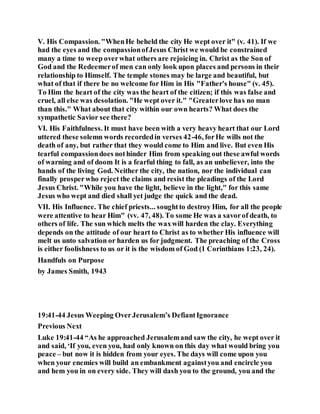 V. His Compassion. "WhenHe beheld the city He wept over it" (v. 41). If we
had the eyes and the compassionofJesus Christ we would be constrained
many a time to weep overwhat others are rejoicing in. Christ as the Son of
God and the Redeemerof men can only look upon places and persons in their
relationship to Himself. The temple stones may be large and beautiful, but
what of that if there be no welcome for Him in His "Father's house" (v. 45).
To Him the heart of the city was the heart of the citizen; if this was false and
cruel, all else was desolation. "He wept over it." "Greaterlove has no man
than this." What about that city within our own hearts? What does the
sympathetic Savior see there?
VI. His Faithfulness. It must have been with a very heavy heart that our Lord
uttered these solemn words recordedin verses 42-46, forHe wills not the
death of any, but rather that they would come to Him and live. But even His
tearful compassiondoes nothinder Him from speaking out these awful words
of warning and of doom It is a fearful thing to fall, as an unbeliever, into the
hands of the living God. Neither the city, the nation, nor the individual can
finally prosperwho reject the claims and resist the pleadings of the Lord
Jesus Christ. "While you have the light, believe in the light," for this same
Jesus who wept and died shall yet judge the quick and the dead.
VII. His Influence. The chief priests... soughtto destroy Him, for all the people
were attentive to hear Him" (vv. 47, 48). To some He was a savorof death, to
others of life. The sun which melts the waxwill harden the clay. Everything
depends on the attitude of our heart to Christ as to whether His influence will
melt us unto salvation or harden us for judgment. The preaching of the Cross
is either foolishness to us or it is the wisdom of God (1 Corinthians 1:23, 24).
Handfuls on Purpose
by James Smith, 1943
19:41-44 Jesus Weeping OverJerusalem’s DefiantIgnorance
Previous Next
Luke 19:41-44 “As he approached Jerusalemand saw the city, he wept over it
and said, ‘If you, even you, had only known on this day what would bring you
peace – but now it is hidden from your eyes. The days will come upon you
when your enemies will build an embankment againstyou and encircle you
and hem you in on every side. They will dash you to the ground, you and the
 