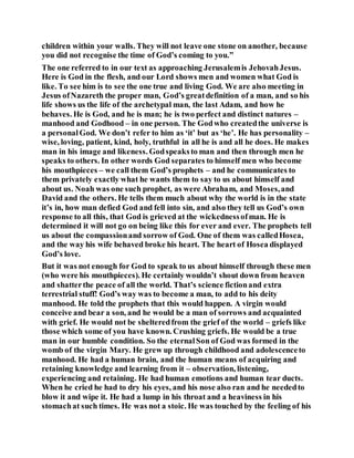 children within your walls. They will not leave one stone on another, because
you did not recognise the time of God’s coming to you.”
The one referred to in our text as approaching Jerusalemis JehovahJesus.
Here is God in the flesh, and our Lord shows men and women what God is
like. To see him is to see the one true and living God. We are also meeting in
Jesus ofNazareth the proper man, God’s greatdefinition of a man, and so his
life shows us the life of the archetypal man, the last Adam, and how he
behaves. He is God, and he is man; he is two perfect and distinct natures –
manhood and Godhood – in one person. The Godwho createdthe universe is
a personalGod. We don’t refer to him as ‘it’ but as ‘he’. He has personality –
wise, loving, patient, kind, holy, truthful in all he is and all he does. He makes
man in his image and likeness. Godspeaksto man and then through men he
speaks to others. In other words God separates to himself men who become
his mouthpieces – we call them God’s prophets – and he communicates to
them privately exactly what he wants them to say to us about himself and
about us. Noah was one such prophet, as were Abraham, and Moses,and
David and the others. He tells them much about why the world is in the state
it’s in, how man defied God and fell into sin, and also they tell us God’s own
response to all this, that God is grieved at the wickednessofman. He is
determined it will not go on being like this for ever and ever. The prophets tell
us about the compassionand sorrow of God. One of them was calledHosea,
and the way his wife behaved broke his heart. The heart of Hosea displayed
God’s love.
But it was not enough for God to speak to us about himself through these men
(who were his mouthpieces). He certainly wouldn’t shout down from heaven
and shatterthe peace of all the world. That’s science fictionand extra
terrestrial stuff! God’s way was to become a man, to add to his deity
manhood. He told the prophets that this would happen. A virgin would
conceive and bear a son, and he would be a man of sorrows and acquainted
with grief. He would not be shelteredfrom the grief of the world – griefs like
those which some of you have known. Crushing griefs. He would be a true
man in our humble condition. So the eternalSon of God was formed in the
womb of the virgin Mary. He grew up through childhood and adolescenceto
manhood. He had a human brain, and the human means of acquiring and
retaining knowledge and learning from it – observation, listening,
experiencing and retaining. He had human emotions and human tear ducts.
When he cried he had to dry his eyes, and his nose also ran and he neededto
blow it and wipe it. He had a lump in his throat and a heaviness in his
stomachat such times. He was not a stoic. He was touched by the feeling of his
 