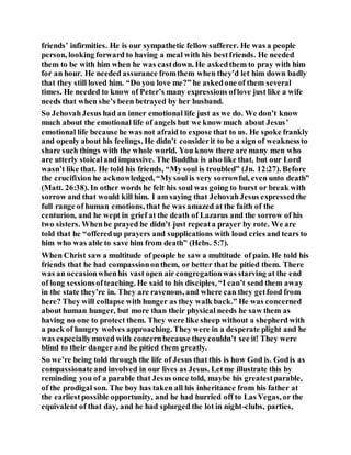friends’ infirmities. He is our sympathetic fellow sufferer. He was a people
person, looking forward to having a meal with his bestfriends. He needed
them to be with him when he was castdown. He askedthem to pray with him
for an hour. He needed assurance fromthem when they’d let him down badly
that they still loved him. “Do you love me?” he askedone of them several
times. He needed to know of Peter’s many expressions oflove just like a wife
needs that when she’s been betrayed by her husband.
So JehovahJesus had an inner emotional life just as we do. We don’t know
much about the emotional life of angels but we know much about Jesus’
emotional life because he was not afraid to expose that to us. He spoke frankly
and openly about his feelings. He didn’t considerit to be a sign of weaknessto
share such things with the whole world. You know there are many men who
are utterly stoicaland impassive. The Buddha is also like that, but our Lord
wasn’t like that. He told his friends, “My soul is troubled” (Jn. 12:27). Before
the crucifixion he acknowledged, “Mysoul is very sorrowful, even unto death”
(Matt. 26:38). In other words he felt his soul was going to burst or break with
sorrow and that would kill him. I am saying that JehovahJesus expressedthe
full range of human emotions, that he was amazed at the faith of the
centurion, and he wept in grief at the death of Lazarus and the sorrow of his
two sisters. Whenhe prayed he didn’t just repeata prayer by rote. We are
told that he “offeredup prayers and supplications with loud cries and tears to
him who was able to save him from death” (Hebs. 5:7).
When Christ saw a multitude of people he saw a multitude of pain. He told his
friends that he had compassiononthem, or better that he pitied them. There
was an occasionwhenhis vast open air congregationwas starving at the end
of long sessionsofteaching. He saidto his disciples, “I can’t send them away
in the state they’re in. They are ravenous, and where can they getfood from
here? They will collapse with hunger as they walk back.” He was concerned
about human hunger, but more than their physical needs he saw them as
having no one to protect them. They were like sheep without a shepherd with
a pack of hungry wolves approaching. They were in a desperate plight and he
was especiallymoved with concernbecause theycouldn’t see it! They were
blind to their danger and he pitied them greatly.
So we’re being told through the life of Jesus that this is how God is. Godis as
compassionateand involved in our lives as Jesus. Letme illustrate this by
reminding you of a parable that Jesus once told, maybe his greatestparable,
of the prodigal son. The boy has taken all his inheritance from his father at
the earliestpossible opportunity, and he had hurried off to Las Vegas, or the
equivalent of that day, and he had splurged the lot in night-clubs, parties,
 