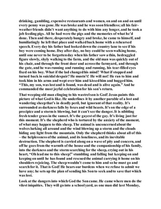 drinking, gambling, expensive restaurants and women, on and on and on until
every penny was gone. He was broke and he was soonfriendless;all his fair-
weatherfriends didn’t want anything to do with him any longer, and he took a
job feeding pigs. All he had were the pigs and the memories of what he’d
done. Then and there, desperatelyhungry and broke, he came to himself, and
humiliatingly he left that place and walkedback home with a rehearsed
speech. Every day his father had lookeddown the country lane to see if his
boy were coming home. Day after day, no boy could be seenwalking home,
until one never to be forgottenday when his father saw a thin, bedraggled
figure slowly, shyly walking to the farm, and the old man was quickly out of
his chair, and through the front door and acrossthe farmyard, and through
the gate, and he was running and running and running, his tear-filled eyes
fixed on his boy. What if the lad changedhis mind? What if stopped and
turned back in suicidal despair? He mustn’t! He will not! He ran to him and
took him in his arms and wept over him and kissedhim and hugged him.
“This, my son, was lostand is found, was dead and is alive again.” And he
commanded the most joyful celebrationfor his son’s return.
That weeping old man clinging to his wastrelson is God! Jesus paints this
picture of what God is like. He underlines it by another parable of a lost and
wandering sheepthat’s in deadly peril, but ignorant of that reality. It’s
surrounded as darkness falls by foxes and wild beasts. It’s on the edge of a
precipice and a storm is blowing, but it can’t see the danger. It is nibbling
fresh tender grass in the sunset. It’s the gayestof the gay. It’s living just for
this moment. It’s the shepherd who is tortured by the anxiety of the moment,
of what may happen to this sheep. The animal is unconcernedabout the
wolves lurking all around and the wind blowing up a storm and the clouds
hiding any light from the mountain. Only the shepherd thinks about all of this
– the helplessnessofthe animal, and its loneliness, and its inevitable
destruction. The shepherd is carried along on a wave of pity and concern, and
off he goes from the warmth of the house and the companionship of his family,
into the darkness and the storm searching for the sheep, crying out in his
heart, “Oh lead me to this sheep!” stumbling and falling but keeping on and
keeping on until he has found and rescuedthe animal carrying it home on his
shoulders rejoicing. The sheepwouldn’t come to him and so he must go and
searchfor it. That is God! He bears our burdens when we refuse to admit we
have any; he sets up the plan of sending his Sonto seek andto save that which
was lost.
Look at the dangers into which God the Soncame. He came where men do the
vilest iniquities. They will go into a schoolyard, as one man did last Monday,
 