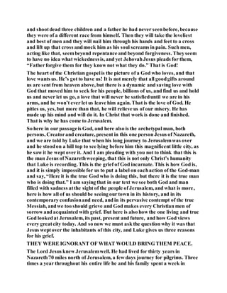 and shootdead three children and a father he had never seenbefore, because
they were of a different race from himself. Then they will take the loveliest
and best of men and they will nail him through his hands and feet to a cross
and lift up that cross andmock him as his soul screams in pain. Such men,
acting like that, seembeyond repentance and beyond forgiveness. Theyseem
to have no idea what wickednessis, and yet JehovahJesus pleads for them,
“Fatherforgive them for they know not what they do.” That is God!
The heart of the Christian gospelis the picture of a God who loves, and that
love wants us. He’s got to have us! It is not merely that all goodgifts around
us are sent from heaven above, but there is a dynamic and saving love with
God that moved him to seek for his people, billions of us, and find us and hold
us and never let us go, a love that will never be satisfieduntil we are in his
arms, and he won’t ever let us leave him again. That is the love of God. He
pities us, yes, but more than that, he will relieve us of our misery. He has
made up his mind and will do it. In Christ that work is done and finished.
That is why he has come to Jerusalem.
So here in our passageis God, and here also is the archetypal man, both
persons, Creatorand creature, present in this one person Jesus of Nazareth,
and we are told by Luke that when his long journey to Jerusalemwas over
and he stoodon a hill top to see lying before him this magnificent little city, as
he saw it he wept over it. And I am pleading with you not to think that this is
the man Jesus ofNazarethweeping, that this is not only Christ’s humanity
that Luke is recording. This is the grief of God incarnate. This is how God is,
and it is simply impossible for us to put a label on eachaction of the God-man
and say, “Here it is the true God who is doing this, but there it is the true man
who is doing that.” I am saying that in our text we see both God and man
filled with sadness atthe sight of the people of Jerusalem, and what is more,
here is how all of us should be seeing our town in its history, and in its
contemporary confusionand need, and in its pervasive contempt of the true
Messiah, andwe too should grieve and God makes every Christian men of
sorrow and acquainted with grief. But here is also how the one living and true
God lookedat Jerusalem, its past, present and future, and how God views
every greatcity today. And so now we must ask the question why it was that
Jesus weptover the inhabitants of this city, and Luke gives us three reasons
for his grief.
THEY WERE IGNORANT OF WHAT WOULD BRING THEM PEACE.
The Lord Jesus knew Jerusalemwell. He had lived for thirty years in
Nazareth70 miles north of Jerusalem, a few days journey for pilgrims. Three
times a year throughout his entire life he and his family spent a week in
 