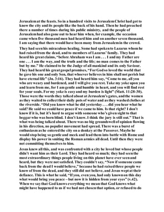 Jerusalemat the feasts. So in a hundred visits to JerusalemChrist had got to
know the city and its people like the back of his hand. Then he had preached
there a number of times during his public ministry, and the people of
Jerusalemhad also gone out to hear him when, for example, the occasion
came when five thousand men had heard him and on another seven thousand.
I am saying that there would have been many from Jerusalemin the crowd.
They had seenhis miraculous healing. Some had spokento Lazarus whom he
had raisedfrom the dead, and to members of Lazarus’ family. They had
heard his greatclaims, “before Abraham was I am . . . I and my Father are
one . . . I am the way, and the truth and the life; no man comes to the Father
but by me.” He claimed to be the Judge of all mankind and its only Saviour.
They had heard his greatgospelpromises, “ForGodso loved the world that
he gave his one and only Son, that whoever believes in him shall not perish but
have eternal life” (Jn. 3:16). They had heard him say, “Come to me, all you
who are weary and burdened, and I will give you rest. Take my yoke upon you
and learn from me, for I am gentle and humble in heart, and you will find rest
for your souls. Formy yoke is easyand my burden is light” (Matt. 11:28-30).
Those were the words they talked about at Jerusalem’s gates, andthe women
as they waited to collecttheir daily pots of waterand as they washedclothes at
the riverside. “Did you know what he did yesterday . . . did you hear what he
said? He said we could have peace if we came to him. Is that right? I don’t
know if it is, but it’s hard to argue with someone who’s given sight to that
beggarwho was born blind. I don’t know. I think the jury is still out.” That is
what was being talked about. There was no big groundswellof opinion flowing
in his direction, no populist movement had spread. There was a burst of
enthusiasm as he enteredthe city on a donkey at the Passover. Maybe he
would stop being so gentle and meek and lead them into battle with Rome and
display his power in smiting the Roman armies all dead. Until then they were
not committing themselves to him.
Jesus knew all this, and was confronted with a city he loved but whose people
didn’t want him as their Lord. They had heard so much; they had seenthe
most extraordinary things people living on this planet have ever seenand
heard, but they were not satisfied. They couldn’t say, “Now if someone came
back from the dead I would believe,” because he had raisedthree people we
know of from the dead, and they still did not believe, and Jesus weptat their
defiance. This is what he said, “If you, even you, had only knownon this day
what would bring you peace – but now it is hidden from your eyes” (v.42).
When we saythat God knows everything we mean that God knows what
might have happened to us if we had not chosenthat option, or refused to do
 