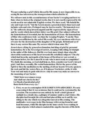 Weeperenduring a grief which, blessedbe His name, is now impossible to us,
seeing He has takenawaythe transgressions whichcalledfor it!
We will now turn to this secondinstance of our Savior’s weeping and here we
find, when we look at the original words, that it is not exactlyexpressedby the
words used in our admirable English version. We there read, “He beheld the
city and wept overit,” but the Greek means a greatdeal more than tears and
includes sobs and cries. Perhaps it may be best to read it, “He lamented over
it.” He suffered a deep inward anguish and He expressedit by signs of woe
and by words which showedhow bitter was His grief. Our subject will not be
the lamentations of Jeremiah, but the lamentations of Jesus–the lamentations
of Him who could more truly saythan the weeping Prophet, “I am the Man
that has seenaffliction by the rod of His wrath. My eyes run down with rivers
of water for the destruction of the daughter of My people. Beholdand see if
there is any sorrow like unto My sorrow which is done unto Me.”
Jesus is here a King by generalacclamation, but King of grief by personal
lamentation. He is the Sovereignof sorrow, weeping while riding in triumph
in the midst of His followers. Did He ever look more kingly than when He
showedthe tenderness of His heart towards His rebellious subjects? The city
which had been the metropolis of the house of David never saw so truly a
royal man before, for He is most fit to rule who is most ready to sympathize!
We shall, this morning, as God shall help us, first, considerour Lord’s inward
grief. And then, secondly, His verbal lamentation. Oh for the powerof the
Spirit to bless the meditation to the melting of all our hearts! O Lord, speak to
the rock and bid the waters flow, or, if it pleases Youbetter, strike it with
Your rod and make it gush with rivers–only in some way make us answerto
the mourning of our Savior–
“Did Christ oversinners weep
And shall our cheeks be dry?
Let floods of penitential grief
Burst forth from every eye.”
1. First, we are to contemplate OUR LORD’S INWARD GRIEF. We note
concerning it that it was so intense that it could not be restrainedby the
occasion. The occasionwas one entirely by itself–a brief gleam of
sunlight in a cloudy day, a glimpse of summer amid a cruel winter. His
disciples had brought the colt and had placedHim on it and He was
riding to the city which was altogethermoved at His coming. The
multitudes were eagerto do Him homage with waving branches and
loud hosannas, while His disciples in the inner circle were exulting in
songs ofpraise which almost emulated the angelic chorales ofHis birth
 