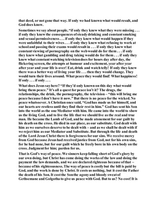 that deed, or not gone that way. If only we had known what would result, and
God does know.
Sometimes we say about people, “if only they knew what they were missing . . .
if only they knew the consequences ofsteadydrinking and constantsmoking
and sexualpermissiveness . . . if only they knew what would happen if they
were unfaithful to their wives . . . if only they knew what refusing to work at
schooland passing their exams would result in . . . if only they knew what
constantviewing of pornography on the webwould do for them . . . if only
they knew what gambling and drug taking would do for them . . . if only they
knew what constantwatching televisiondoes for hours day after day, the
flickering screen, the attempts at humour and excitement, year after year
after year and your life is over! Eat, drink and watchtelly! If only they knew
there was a better way of living your life . . . then they would change. They
would turn their lives around. What peace they would find! What happiness!
If only . . . if only . . .
What does Jesus sayhere? “If they’d only known on this day what would
bring them peace.” It’s all a quest for peace isn’t it? The drugs, the
relationships, the drink, the pornography, the television – “this will bring me
peace because Idon’t have it now.” But there is no peace forthe wicked. No
peace whatsoever. A Christian once said, “Godhas made us for himself, and
our hearts are restless until they find their rest in him.” God has sent his Son
into the world as the one Mediator with him. He came into the world to show
us the living God, and to live the life that we should live as the real and true
man. He became the Lamb of God, and he made atonement for our guilt by
his death on the cross. He died in our place, as our substitute. God dealt with
him as we ourselves deserve to be dealt with – and as we shall be dealt with if
we reject him as our Mediator and Substitute. But through the life and death
of the Lord Jesus Christ there is forgiveness forour sins. We receive mercy
from God because Jesushad receivedjustice from God, not for his own sins,
for he had none, but for our guilt which he freely bore in his own body on the
cross. Judgmentfor him; pardon for us.
That is God’s wayof peace. We sinners keepfalling short of God’s glory by
our own doing, but Christ has come doing the works of the law and doing the
payment the law demands, and we are declaredrighteous because ofthat –
because ofhis righteousness.The way of peace is costlybut the bill is paid by
God, and the work is done by Christ. It costs us nothing, but it costthe Father
the death of his Son. It costthe Sonthe agonyand bloody sweatof
Gethsemane and Golgotha to give us peace with God. But to us? No cost!It is
 