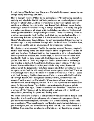 free of charge!We did not buy this peace, Christ did. It was not earned by our
doings but by the doings of Christ.
How is that gift received? How do we getthat peace? Byentrusting ourselves
entirely and wholly in this life to Christ, and when we stand and give account
to God we plead Christ, and for ever and ever in heaven we plead our only
entitlement of being there to be the Lord Jesus Christ. It is not by our loving
that we get peace becauseour loving is always imperfect. It is not by our good
works because theyare all mixed with sin. It is because ofJesus’loving, and
Jesus’goodworks that God gives his peace to us. Those are the only terms by
which we can come to God. God has made that spectacularlyclear. There is
no other way. It is not by baptism. It is not by confirmation. It is not by a
bishop’s hands on our heads. It is not by holy communion. It is not by church
membership. It is only and ever through what the Lord Jesus Christhas done,
by his righteous life and his atoning death he became our Saviour.
Here is the greatstatementof Paul in the opening verse of Romans chapter 5.
He has been writing in the first four chapters about the problem of sin and its
guilt and then how God sentforth his Son to propitiate his wrath againstsin
for everyone who believes, and then he says, “Therefore since we have been
justified by faith we have peace with God through our Lord Jesus Christ”
(Roms. 5:1). That is God’s way of peace. Perfectpeace comesto us through
our trusting in the Lord Jesus Christ. God is not angry with us. We have no
fear of death and hell for Jesus has plucked the sting out of death and
exhausted all the judgment of hell. God has promised that he will never leave
us – peace with God. He will supply all our needs – peace with God. When we
walk through the valley of the shadow of death he will walk it with us – peace
with God. An angry God has become our Father – peace with God! And it is
all through Jesus Christ being receivedinto your life, and followedand
served. That is why Jesus Christ said, “Come to me, all you who are weary
and burdened, and I will give you rest.” But if you rejecthim then there is no
peace for the unbeliever. There is the ceaselesstramping from one pub to
another, night after night. There are endless ‘relationships.’There is constant
watching of TV. There are all the things with which you will try to fill your
empty heart, searching for peace and finding none.
We break our hearts over you. If only you knew with conviction, deep in your
heart that it is Jesus Christ and no one else who can give you peace. If only
you knew this what lostyears you would save. What an aching void of a life
you would miss. What needless pain you’d dodge, and what satisfying peace
you would gain, but you are deliberately blind to it all. You refuse to see it. It
is hidden from you. Our own hearts as Christians – my heart is too stony to
 
