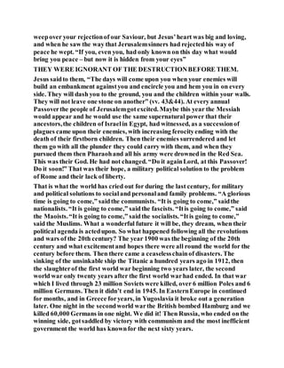 weepover your rejectionof our Saviour, but Jesus’heart was big and loving,
and when he saw the way that Jerusalemsinners had rejectedhis way of
peace he wept. “If you, even you, had only known on this day what would
bring you peace – but now it is hidden from your eyes”
THEY WERE IGNORANT OF THE DESTRUCTIONBEFORE THEM.
Jesus saidto them, “The days will come upon you when your enemies will
build an embankment againstyou and encircle you and hem you in on every
side. They will dash you to the ground, you and the children within your walls.
They will not leave one stone on another” (vv. 43&44). At every annual
Passoverthe people of Jerusalemgotexcited. Maybe this year the Messiah
would appear and he would use the same supernatural power that their
ancestors,the children of Israelin Egypt, had witnessed, as a successionof
plagues came upon their enemies, with increasing ferocityending with the
death of their firstborn children. Then their enemies surrendered and let
them go with all the plunder they could carry with them, and when they
pursued them then Pharaohand all his army were drowned in the Red Sea.
This was their God. He had not changed. “Do it againLord, at this Passover!
Do it soon!” That was their hope, a military political solution to the problem
of Rome and their lack of liberty.
That is what the world has cried out for during the last century, for military
and political solutions to socialand personaland family problems. “A glorious
time is going to come,” saidthe communists. “It is going to come,” saidthe
nationalists. “It is going to come,” saidthe fascists. “Itis going to come,” said
the Maoists.“It is going to come,” saidthe socialists. “Itis going to come,”
said the Muslims. What a wonderful future it will be, they dream, when their
political agenda is actedupon. So what happened following all the revolutions
and wars of the 20th century? The year 1900 was the beginning of the 20th
century and what excitementand hopes there were all round the world for the
century before them. Then there came a ceaselesschainof disasters. The
sinking of the unsinkable ship the Titanic a hundred years ago in 1912, then
the slaughterof the first world war beginning two years later, the second
world war only twenty years after the first world warhad ended. In that war
which I lived through 23 million Soviets were killed, over 6 million Poles and 6
million Germans. Then it didn’t end in 1945. In EasternEurope in continued
for months, and in Greece foryears, in Yugoslavia it broke out a generation
later. One night in the secondworld warthe British bombed Hamburg and we
killed 60,000 Germans in one night. We did it! Then Russia, who ended on the
winning side, gotsaddled by victory with communism and the most inefficient
government the world has knownfor the next sixty years.
 
