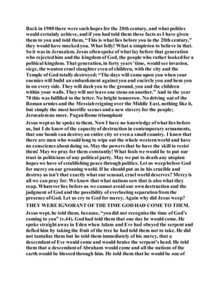 Back in 1900 there were such hopes for the 20th century, and what politics
would certainly achieve, and if you had told them these facts as I have given
them to you and told them, “This is what lies before you in the 20th century,”
they would have mockedyou. What folly! What a simpleton to believe in that.
So it was in Jerusalem. Jesus oftenspoke of what lay before that generation
who rejectedhim and the kingdom of God, the people who rather lookedfor a
political kingdom. That generation, in forty years’time, would see invasion,
siege, the wanton cruel slaughter even of children, with the city and the
Temple of God totally destroyed; “The days will come upon you when your
enemies will build an embankment againstyou and encircle you and hem you
in on every side. They will dash you to the ground, you and the children
within your walls. Theywill not leave one stone on another.” And in the year
70 this was fulfilled to the letter. No bright tomorrow. No driving out of the
Roman armies and the Messiahreigning over the Middle East, nothing like it,
but simply the most horrific scenes anda new slavery for the people;
Jerusalemno more. PaganRome triumphant
Jesus weptas he spoke to them. Now I have no knowledge ofwhat lies before
us, but I do know of the capacityof destruction in contemporary armaments,
that one bomb can destroyan entire city or even a small country. I know that
there are men who would long to wipe out the whole westernworld and have
no conscienceaboutdoing so. May the powers that be have the skill to resist
them! May we pray for them constantly! What fools we would be to put our
trust in politicians of any political party. May we put to death any utopian
hopes we have of establishing peace through politics. Let us weepbefore God
for mercy on our groaning world. If he should put us in his crucible and
destroy us isn’t that exactly what our sensual, cruel world deserves? Mercyis
all we can pray for. We know that what nations sow that is also what they
reap. Whateverlies before us we cannot avoid our owndestruction and the
judgment of God and the possibility of everlasting separationfrom the
presence ofGod. Let us cry to God for mercy. Again why did Jesus weep?
THEY WERE IGNORANT OF THE TIME GOD HAD COME TO THEM.
Jesus wept, he told them, because, “youdid not recognisethe time of God’s
coming to you” (v.44). Godhad told them that one day he would come. He
spoke straightawayin Eden when Adam and Eve had obeyed the serpent and
defied him by taking the fruit of the tree he had told them not to take. He did
not tantalize them but he told them immediately of his mercy, that a
descendantof Eve would come and would bruise the serpent’s head. He told
them that a descendantof Abraham would come and all the nations of the
earth would be blessedthrough him. He told them that he would be one of
 