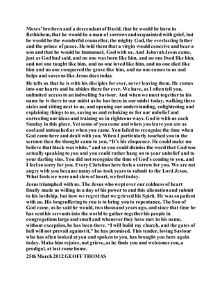 Moses’brethren and a descendantof David, that he would be born in
Bethlehem, that he would be a man of sorrows andacquainted with grief, but
he would be the wonderful counsellor, the mighty God, the everlasting father
and the prince of peace. He told them that a virgin would conceive and bear a
son and that he would be Immanuel, God with us. And JehovahJesus came,
just as God had said, and no one was born like him, and no one lived like him,
and not one taught like him, and no one loved like him, and no one died like
him and no one conqueredthe grave like him, and no one comes to us and
helps and saves us like Jesus does today
He tells us that he is with his disciples for ever, never leaving them. He comes
into our hearts and he abides there for ever. We have, as I often tell you,
unlimited accessto an indwelling Saviour. And when we meet togetherin his
name he is there in our midst as he has been in our midst today, walking these
aisles and sitting next to us, and opening our understanding, enlightening and
explaining things to us, saving us and rebuking us for our unbelief and
correcting our ideas and training us in righteous ways. God is with us each
Sunday in this place. Yet some of you come and when you leave you are as
cooland untouched as when you came. You failed to recognize the time when
God came here and dealt with you. When I particularly touched you in the
sermon then the thought came to you, “It’s his eloquence. He could make me
believe that black was white,” and so you could dismiss the word that God was
actually speaking to you and you could rather hang on to your unbelief and to
your darling sins. You did not recognize the time of God’s coming to you, and
I feel so sorry for you. Every Christian here feels a sorrow for you. We are not
angry with you because many of us took years to submit to the Lord Jesus.
What fools we were and slow of heart, we feel today.
Jesus triumphed with us. The Jesus who wept over our coldness of heart
finally made us willing in a day of his power to end this alienationand submit
to his lordship, but how we regret that we grieved his Spirit. He was so patient
with us. His longsuffering to you is to bring you to repentance. The Son of
God came, as he said he would, two thousand years ago, and since that time he
has senthis servants into the world to gather togetherhis people in
congregations large and small and wheneverthey have met in his name,
without exception, he has been there. “I will build my church, and the gates of
hell will not prevail againstit,” he has promised. This tender, loving Saviour
who has often lookedatyou and spokento you, has brought you here again
today. Make him rejoice, not grieve, as he finds you and welcomes you, a
prodigal, at last come home.
25th March 2012 GEOFF THOMAS
 